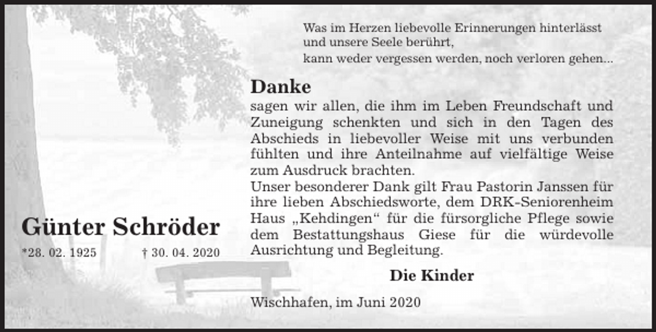 <p>Was im Herzen liebevolle Erinnerungen hinterlässt<br />und unsere Seele berührt,<br />kann weder vergessen werden, noch verloren gehen...<br />Danke<br />sagen wir allen, die ihm im Leben Freundschaft und<br />Zuneigung schenkten und sich in den Tagen des<br />Abschieds in liebevoller Weise mit uns verbunden<br />fühlten und ihre Anteilnahme auf vielfältige Weise<br />zum Ausdruck brachten.<br />Unser besonderer Dank gilt Frau Pastorin Janssen für<br />ihre lieben Abschiedsworte, dem DRK-Seniorenheim<br />Haus „Kehdingen“ für die fürsorgliche Pflege sowie<br />dem Bestattungshaus Giese für die würdevolle<br />Ausrichtung und Begleitung.<br />Die Kinder<br />Wischhafen, im Juni 2020<br />Günter Schröder<br />*28. 02. 1925 † 30. 04. 2020</p>