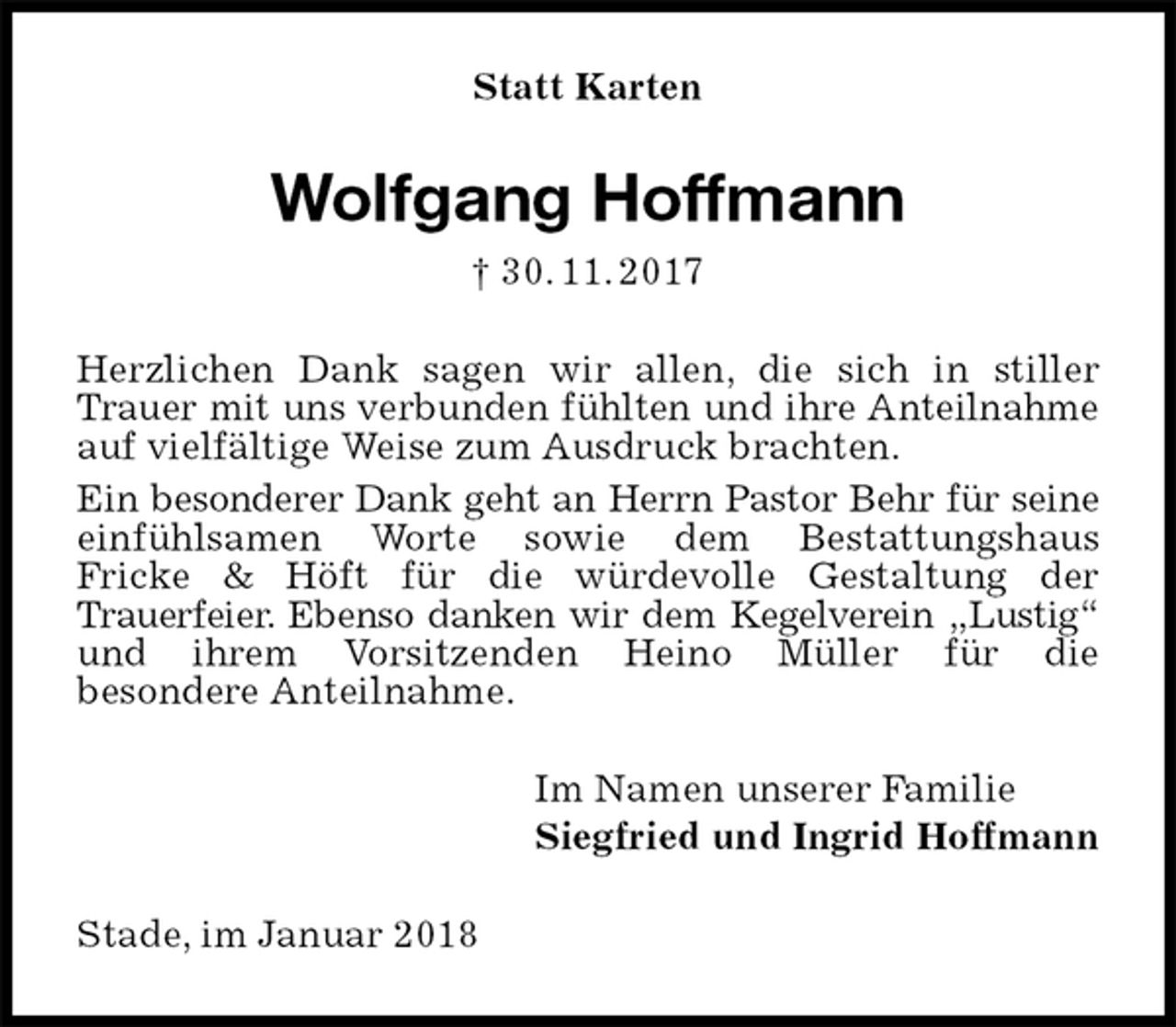 <p>Statt Karten<br />Wolfgang Hoffmann<br />† 30. 11. 2017<br />Herzlichen Dank sagen wir allen, die sich in stiller Trauer mit uns verbunden fühlten und ihre Anteilnahme auf vielfältige Weise zum Ausdruck brachten.<br />Ein besonderer Dank geht an Herrn Pastor Behr für seine einfühlsamen Worte sowie dem Bestattungshaus<br />Fricke &amp; Höft für die würdevolle Gestaltung der<br />Trauerfeier. Ebenso danken wir dem Kegelverein „Lustig“ und ihrem Vorsitzenden Heino Müller für die<br />besondere Anteilnahme.<br />Im Namen unserer Familie<br />Siegfried und Ingrid Hoffmann<br />Stade, im Januar 2018</p>