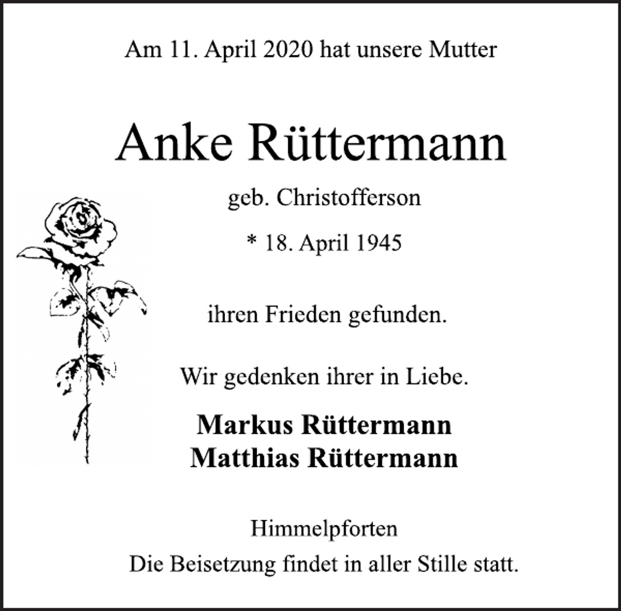 <p>Am 11. April 2020 hat unsere Mutter<br />Anke Rüttermann<br />geb. Christofferson<br />* 18. April 1945<br />ihren Frieden gefunden.<br />Wir gedenken ihrer in Liebe.<br />Markus Rüttermann<br />Matthias Rüttermann<br />Himmelpforten<br />Die Beisetzung findet in aller Stille statt.</p>
