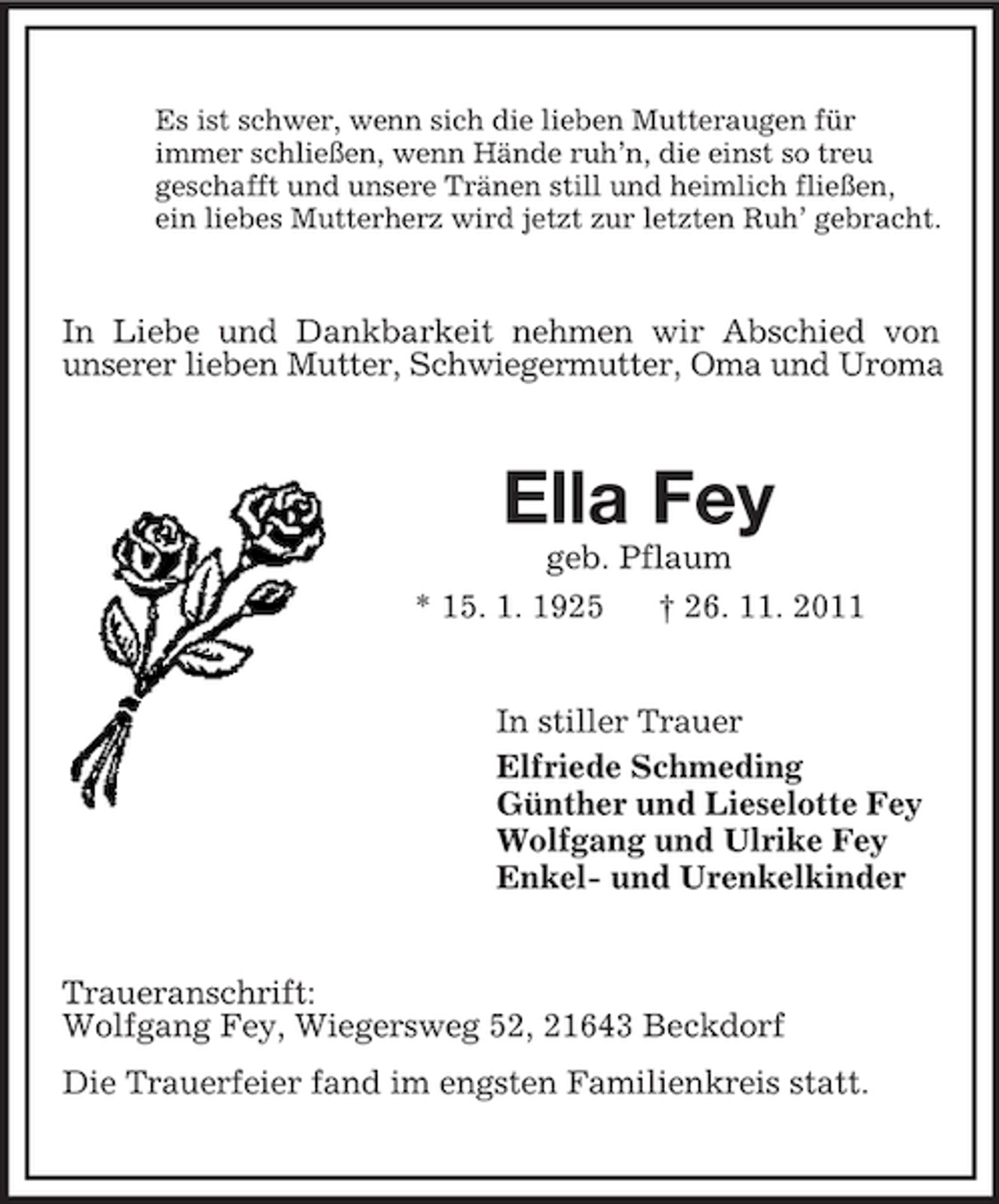 <p>Es ist schwer, wenn sich die lieben Mutteraugen für<br />immer schließen, wenn Hände ruh’n, die einst so treu<br />geschafft und unsere Tränen still und heimlich fließen,<br />ein liebes Mutterherz wird jetzt zur letzten Ruh’ gebracht.</p><p>In Liebe und Dankbarkeit nehmen wir Abschied von<br />unserer lieben Mutter, Schwiegermutter, Oma und Uroma</p><p>Ella Fey<br />geb. Pflaum<br />* 15. 1. 1925<br />† 26. 11. 2011</p><p>In stiller Trauer<br />Elfriede Schmeding<br />Günther und Lieselotte Fey<br />Wolfgang und Ulrike Fey<br />Enkel- und Urenkelkinder</p><p>Traueranschrift:<br />Wolfgang Fey, Wiegersweg 52, 21643 Beckdorf<br />Die Trauerfeier fand im engsten Familienkreis statt.</p>