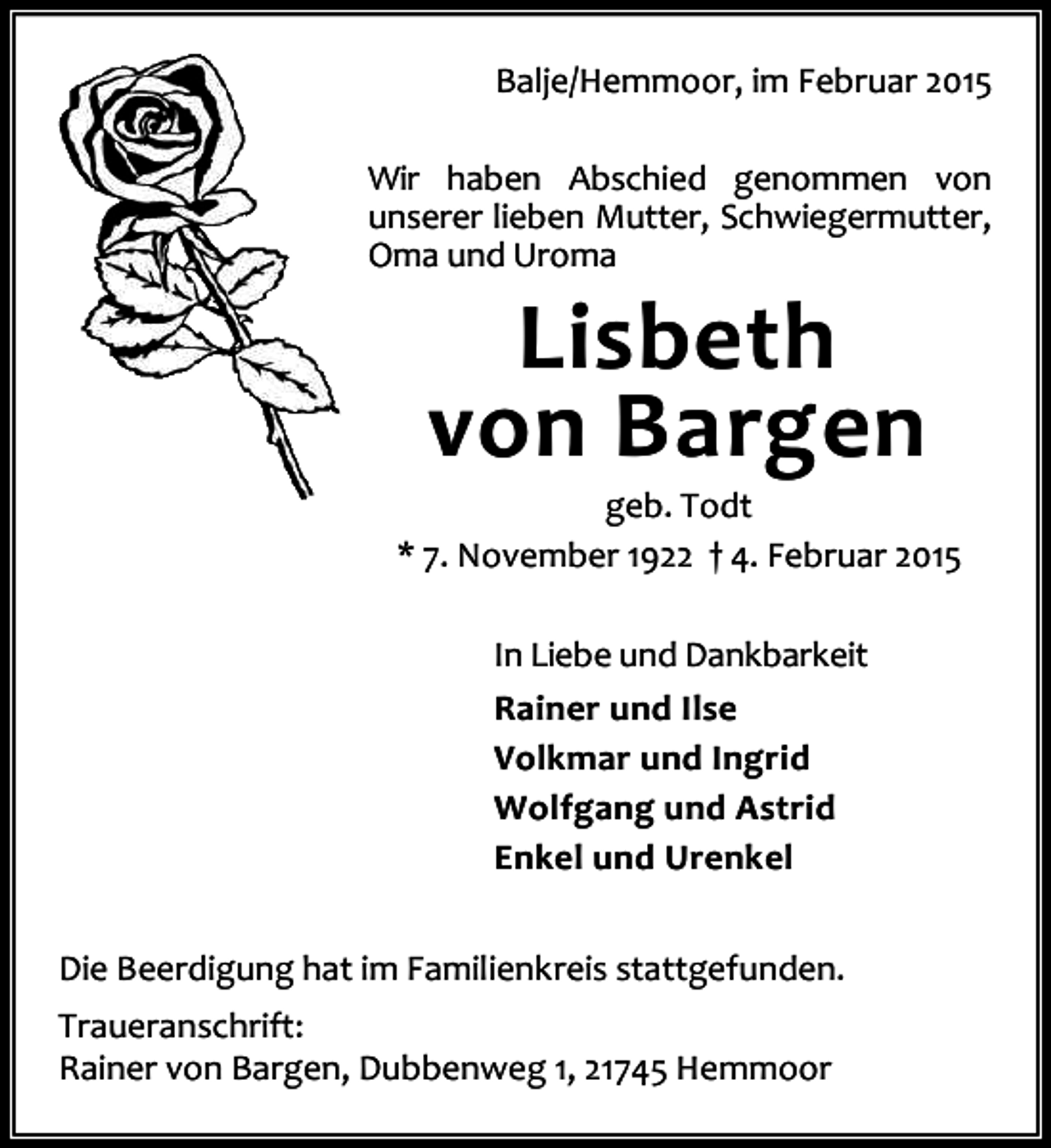 <p>Balje/Hemmoor, im Februar 2015<br />Wir haben Abschied genommen von<br />unserer lieben Mutter, Schwiegermutter,<br />Oma und Uroma</p><p>Lisbeth<br />von Bargen<br />geb. Todt<br />* 7. November 1922 † 4. Februar 2015<br />In Liebe und Dankbarkeit<br />Rainer und Ilse<br />Volkmar und Ingrid<br />Wolfgang und Astrid<br />Enkel und Urenkel<br />Die Beerdigung hat im Familienkreis stattgefunden.<br />Traueranschrift:<br />Rainer von Bargen, Dubbenweg 1, 21745 Hemmoor</p>