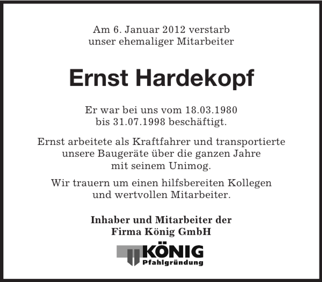 <p>Am 6. Januar 2012 verstarb<br />unser ehemaliger Mitarbeiter</p><p>Ernst Hardekopf<br />Er war bei uns vom 18.03.1980<br />bis 31.07.1998 beschäftigt.<br />Ernst arbeitete als Kraftfahrer und transportierte<br />unsere Baugeräte über die ganzen Jahre<br />mit seinem Unimog.<br />Wir trauern um einen hilfsbereiten Kollegen<br />und wertvollen Mitarbeiter.<br />Inhaber und Mitarbeiter der<br />Firma König GmbH</p>