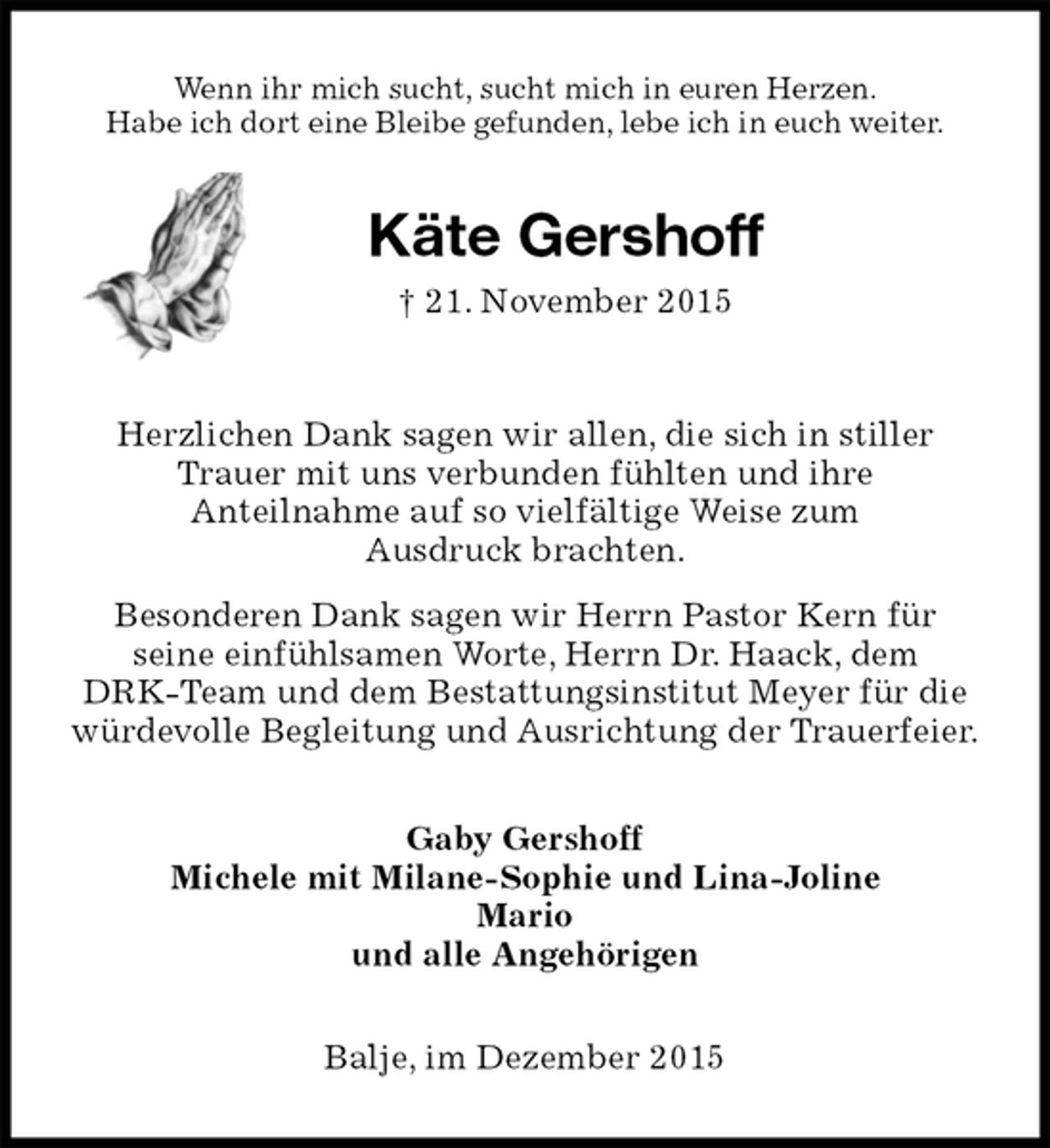 <p>Wenn ihr mich sucht, sucht mich in euren Herzen.<br />Habe ich dort eine Bleibe gefunden, lebe ich in euch weiter.<br />Käte Gershoff<br />† 21. November 2015<br />Herzlichen Dank sagen wir allen, die sich in stiller Trauer mit uns verbunden fühlten und ihre<br />Anteilnahme auf so vielfältige Weise zum<br />Ausdruck brachten.<br />Besonderen Dank sagen wir Herrn Pastor Kern für<br />seine einfühlsamen Worte, Herrn Dr. Haack, dem<br />DRK-Team und dem Bestattungsinstitut Meyer für die würdevolle Begleitung und Ausrichtung der Trauerfeier.<br />Gaby Gershoff<br />Michele mit Milane-Sophie und Lina-Joline<br />Mario<br />und alle Angehörigen<br />Balje, im Dezember 2015</p>