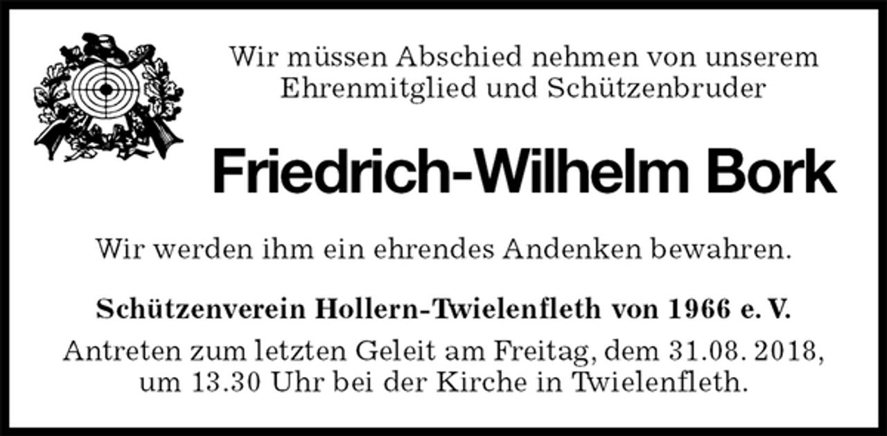 <p>Wir müssen Abschied nehmen von unserem<br />Ehrenmitglied und Schützenbruder<br />Friedrich-Wilhelm Bork<br />Wir werden ihm ein ehrendes Andenken bewahren.<br />Schützenverein Hollern-Twielenfleth von 1966 e. V.<br />Antreten zum letzten Geleit am Freitag, dem 31.08. 2018,<br />um 13.30 Uhr bei der Kirche in Twielenfleth.</p>