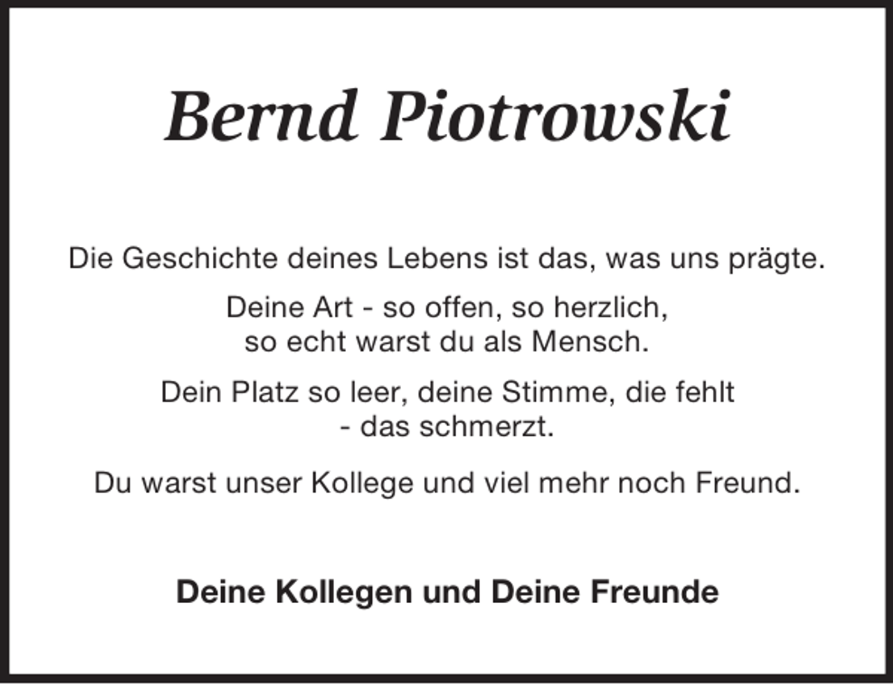 <p>Bernd Piotrowski<br />Die Geschichte deines Lebens ist das, was uns prägte.<br />Deine Art - so offen, so herzlich,<br />so echt warst du als Mensch.<br />Dein Platz so leer, deine Stimme, die fehlt<br />- das schmerzt.<br />Du warst unser Kollege und viel mehr noch Freund.<br />Deine Kollegen und Deine Freunde</p>