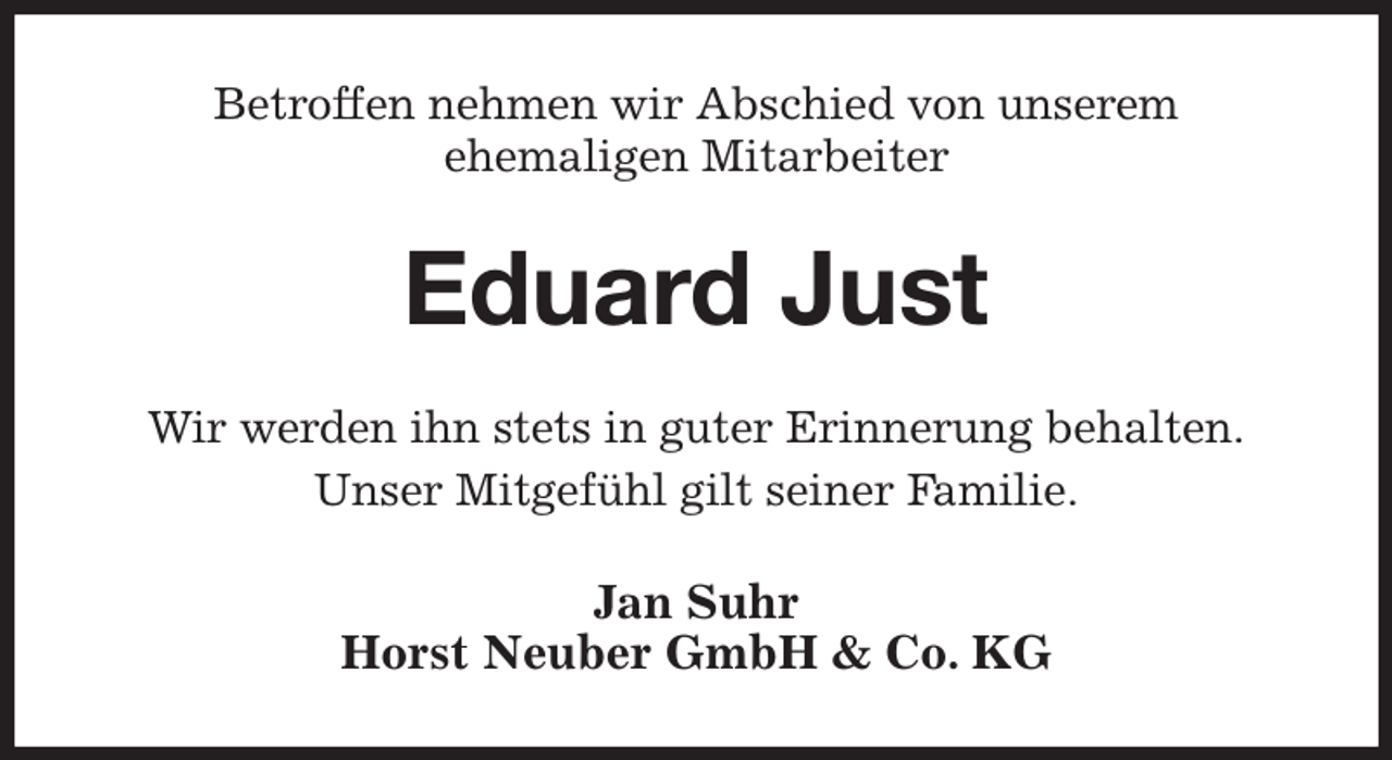 <p>Betroffen nehmen wir Abschied von unserem<br />ehemaligen Mitarbeiter<br />Eduard Just<br />Wir werden ihn stets in guter Erinnerung behalten.<br />Unser Mitgefühl gilt seiner Familie.<br />Jan Suhr<br />Horst Neuber GmbH &amp; Co. KG</p>