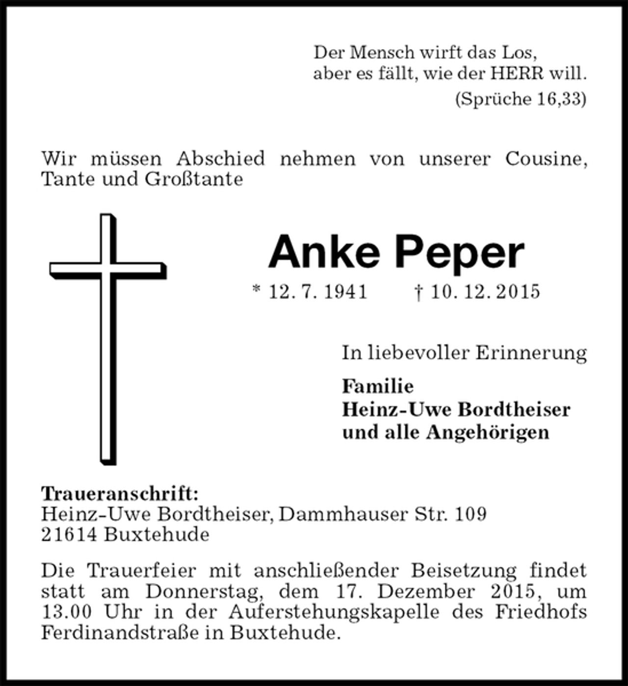 <p>Der Mensch wirft das Los,<br />aber es fällt, wie der HERR will.<br />(Sprüche 16,33)<br />Wir müssen Abschied nehmen von unserer Cousine, Tante und Großtante<br />Anke Peper<br />* 12. 7. 1941 † 10. 12. 2015<br />In liebevoller Erinnerung<br />Familie<br />Heinz-Uwe Bordtheiser<br />und alle Angehörigen<br />Traueranschrift:<br />Heinz-Uwe Bordtheiser, Dammhauser Str. 109<br />21614 Buxtehude<br />Die Trauerfeier mit anschließender Beisetzung findet statt am Donnerstag, dem 17. Dezember 2015, um<br />13.00 Uhr in der Auferstehungskapelle des Friedhofs Ferdinandstraße in Buxtehude.</p>