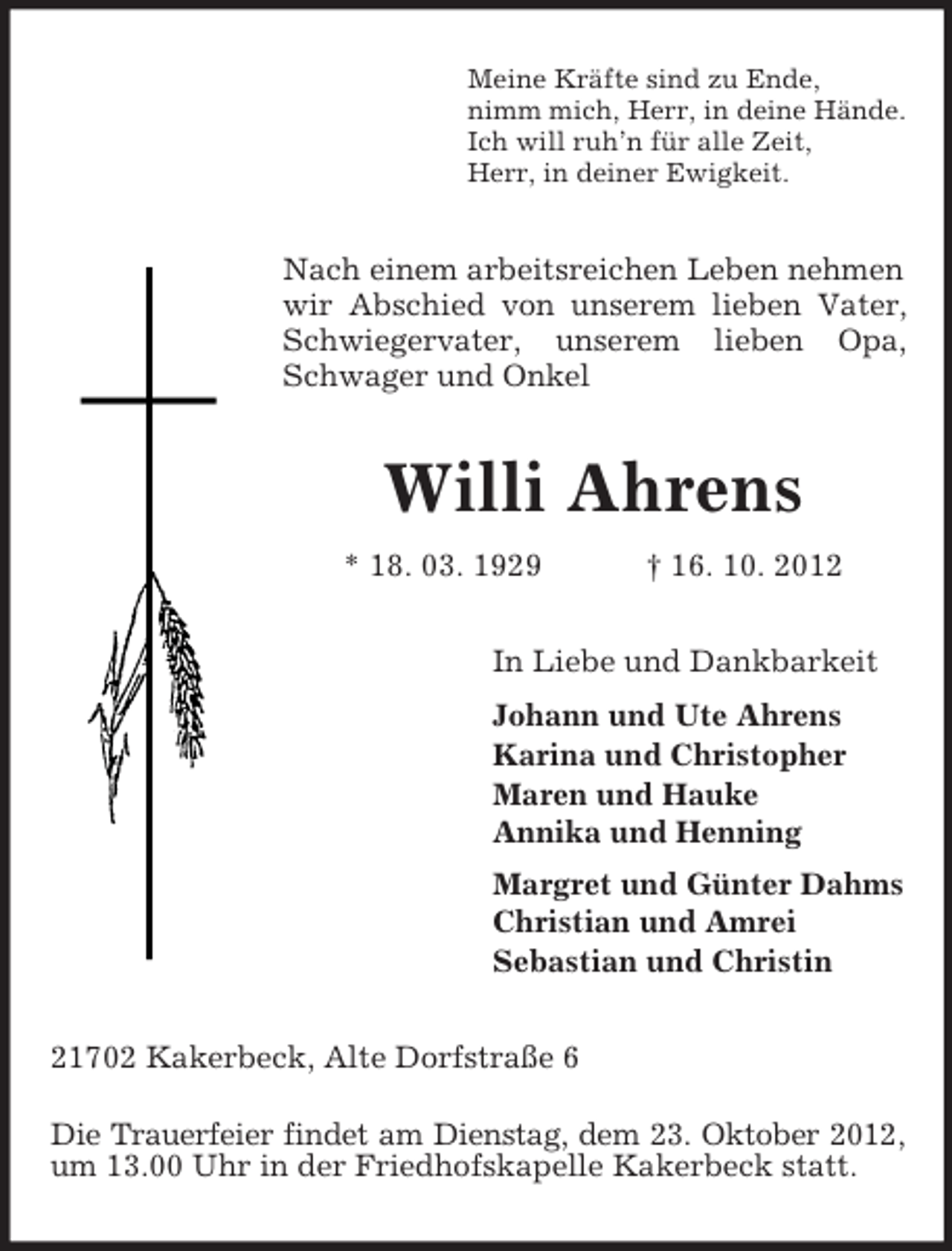 <p>Meine Kräfte sind zu Ende,<br />nimm mich, Herr, in deine Hände.<br />Ich will ruh’n für alle Zeit,<br />Herr, in deiner Ewigkeit.</p><p>Nach einem arbeitsreichen Leben nehmen<br />wir Abschied von unserem lieben Vater,<br />Schwiegervater, unserem lieben Opa,<br />Schwager und Onkel</p><p>Willi Ahrens<br />* 18. 03. 1929</p><p>† 16. 10. 2012</p><p>In Liebe und Dankbarkeit<br />Johann und Ute Ahrens<br />Karina und Christopher<br />Maren und Hauke<br />Annika und Henning<br />Margret und Günter Dahms<br />Christian und Amrei<br />Sebastian und Christin<br />21702 Kakerbeck, Alte Dorfstraße 6<br />Die Trauerfeier findet am Dienstag, dem 23. Oktober 2012,<br />um 13.00 Uhr in der Friedhofskapelle Kakerbeck statt.</p>