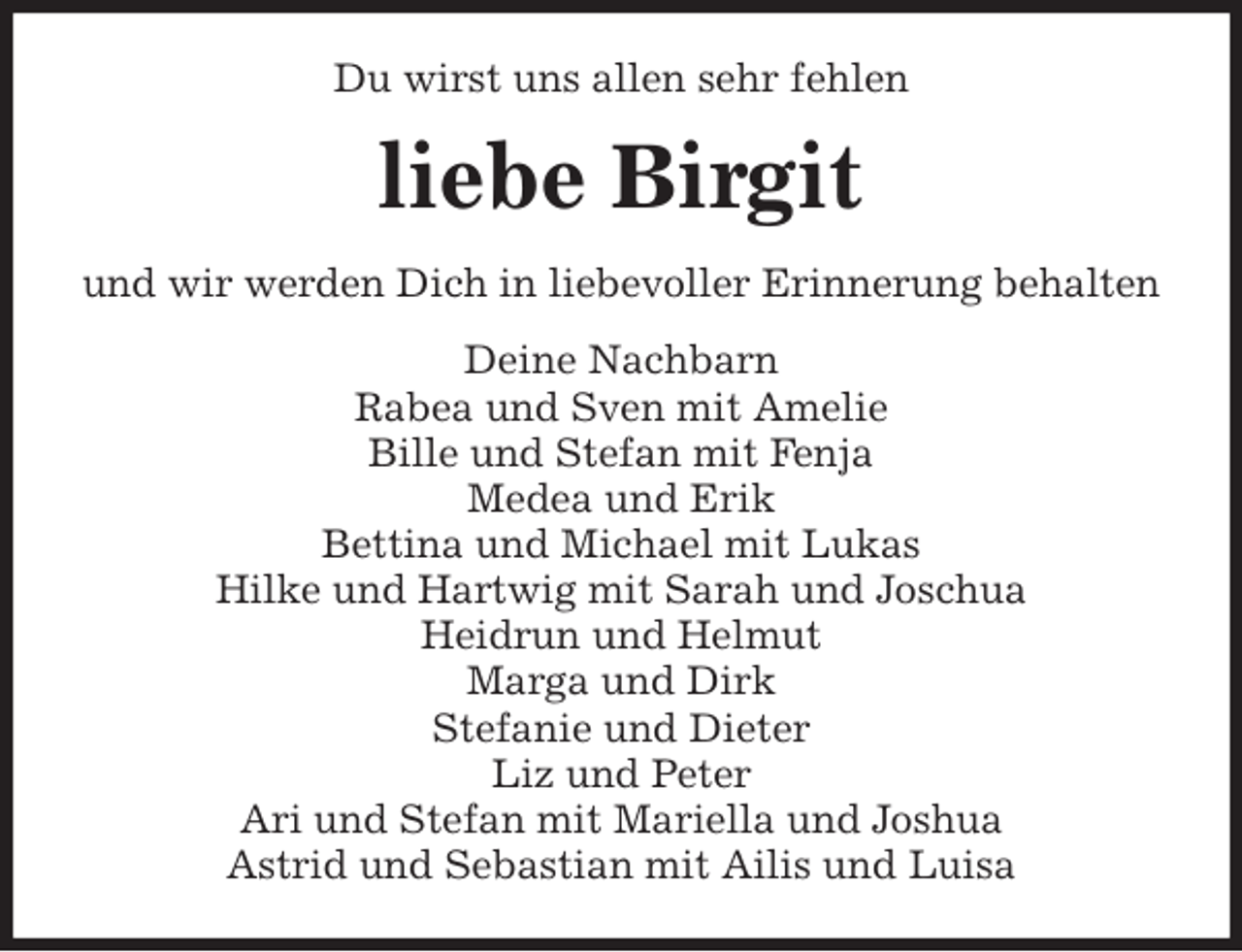 <p>Du wirst uns allen sehr fehlen<br />liebe Birgit<br />und wir werden Dich in liebevoller Erinnerung behalten<br />Deine Nachbarn<br />Rabea und Sven mit Amelie<br />Bille und Stefan mit Fenja<br />Medea und Erik<br />Bettina und Michael mit Lukas<br />Hilke und Hartwig mit Sarah und Joschua<br />Heidrun und Helmut<br />Marga und Dirk<br />Stefanie und Dieter<br />Liz und Peter<br />Ari und Stefan mit Mariella und Joshua<br />Astrid und Sebastian mit Ailis und Luisa</p>
