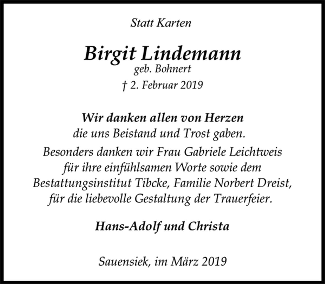 <p>Statt Karten<br />Birgit Lindemann<br />geb. Bohnert<br />† 2. Februar 2019<br />Wir danken allen von Herzen<br />die uns Beistand und Trost gaben.<br />Besonders danken wir Frau Gabriele Leichtweis<br />für ihre einfühlsamen Worte sowie dem<br />Bestattungsinstitut Tibcke, Familie Norbert Dreist,<br />für die liebevolle Gestaltung der Trauerfeier.<br />Hans-Adolf und Christa<br />Sauensiek, im März 2019</p>