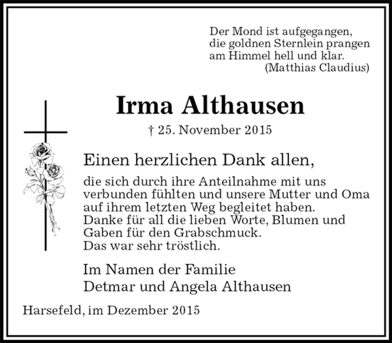 <p>Der Mond ist aufgegangen,<br />die goldnen Sternlein prangen<br />am Himmel hell und klar.<br />(Matthias Claudius)<br />Irma Althausen<br />† 25. November 2015<br />Einen herzlichen Dank allen,<br />die sich durch ihre Anteilnahme mit uns<br />verbunden fühlten und unsere Mutter und Oma<br />auf ihrem letzten Weg begleitet haben.<br />Danke für all die lieben Worte, Blumen und<br />Gaben für den Grabschmuck.<br />Das war sehr tröstlich.<br />Im Namen der Familie<br />Detmar und Angela Althausen<br />Harsefeld, im Dezember 2015</p>