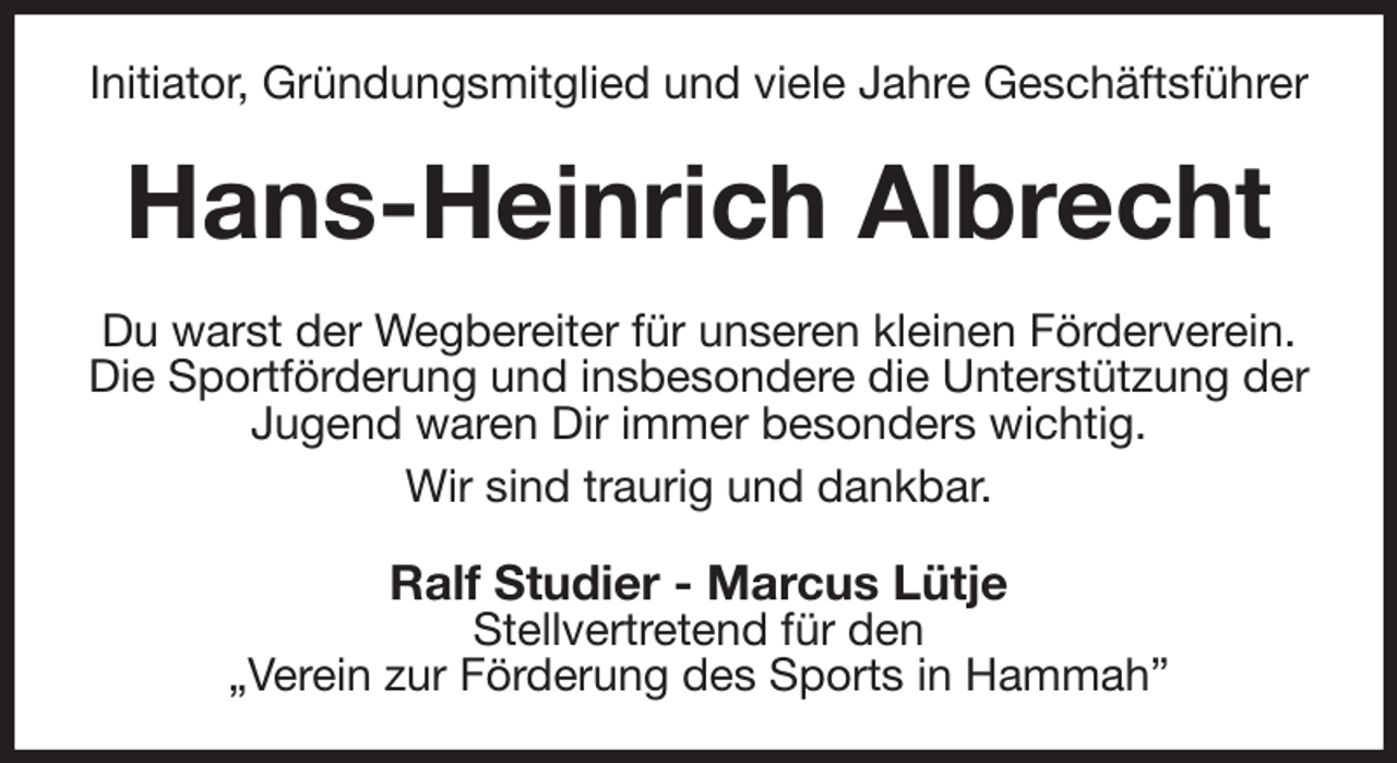 <p>Initiator, Gründungsmitglied und viele Jahre Geschäftsführer<br />Hans-Heinrich Albrecht<br />Du warst der Wegbereiter für unseren kleinen Förderverein.<br />Die Sportförderung und insbesondere die Unterstützung der Jugend waren Dir immer besonders wichtig.<br />Wir sind traurig und dankbar.<br />Ralf Studier - Marcus Lütje<br />Stellvertretend für den<br />„Verein zur Förderung des Sports in Hammah”</p>