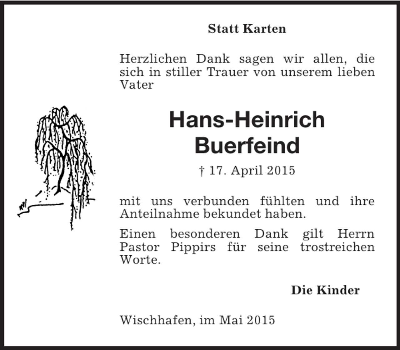 <p>Statt Karten<br />Herzlichen Dank sagen wir allen, die sich in stiller Trauer von unserem lieben Vater<br />Hans-Heinrich<br />Buerfeind<br />† 17. April 2015<br />mit uns verbunden fühlten und ihre<br />Anteilnahme bekundet haben.<br />Einen besonderen Dank gilt Herrn<br />Pastor Pippirs für seine trostreichen Worte.<br />Die Kinder<br />Wischhafen, im Mai 2015</p>