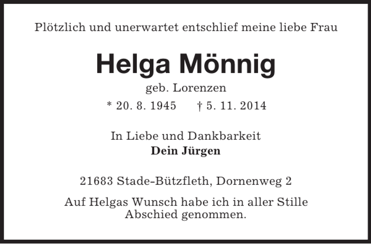 <p>Plötzlich und unerwartet entschlief meine liebe Frau<br />Helga Mönnig<br />geb. Lorenzen<br />* 20. 8. 1945 † 5. 11. 2014<br />In Liebe und Dankbarkeit<br />Dein Jürgen<br />21683 Stade-Bützfleth, Dornenweg 2<br />Auf Helgas Wunsch habe ich in aller Stille<br />Abschied genommen.</p>