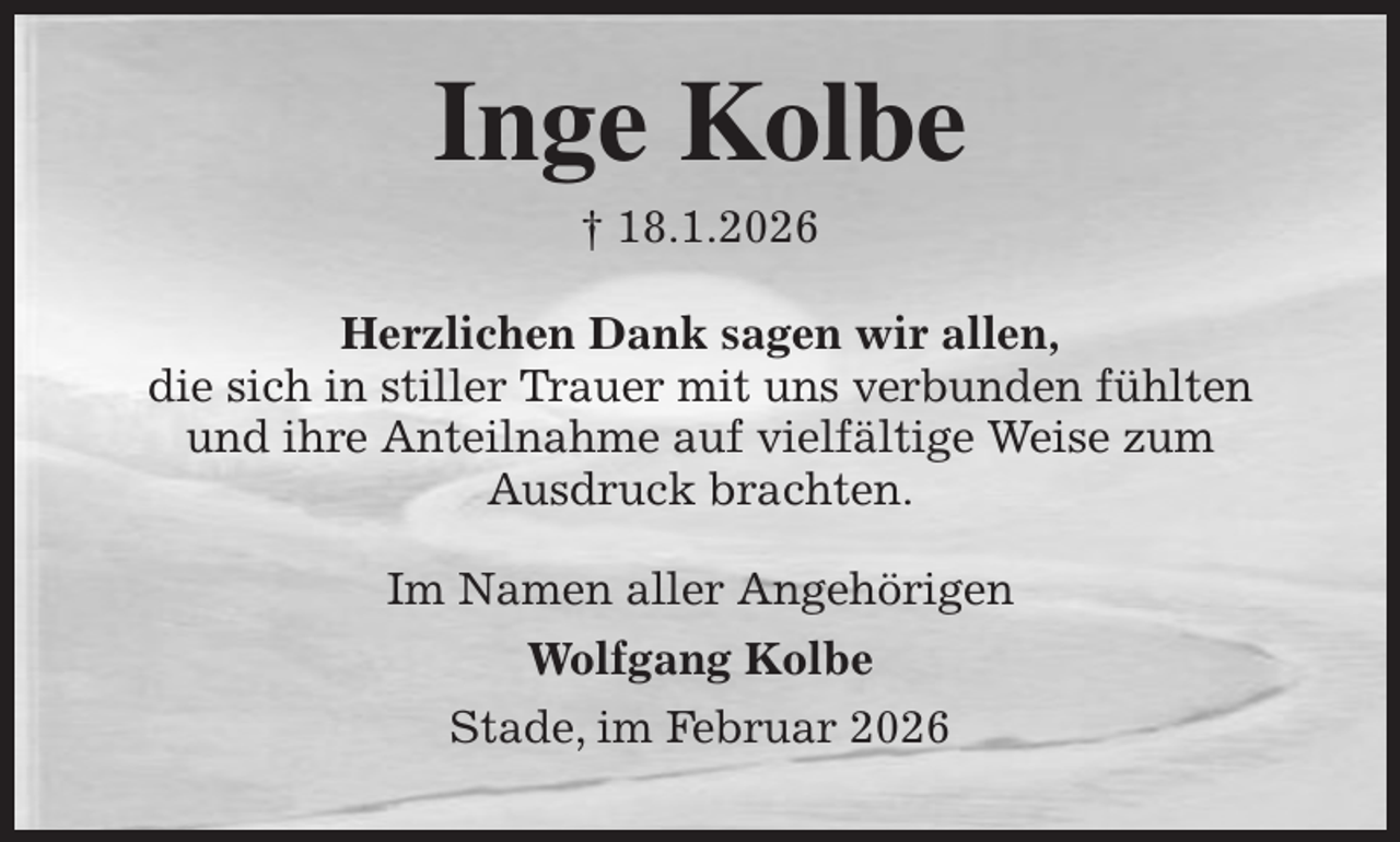 <p>Inge Kolbe<br />† 18.1.2026<br />Herzlichen Dank sagen wir allen,<br />die sich in stiller Trauer mit uns verbunden fühlten<br />und ihre Anteilnahme auf vielfältige Weise zum<br />Ausdruck brachten.<br />Im Namen aller Angehörigen<br />Wolfgang Kolbe<br />Stade, im Februar 2026</p>