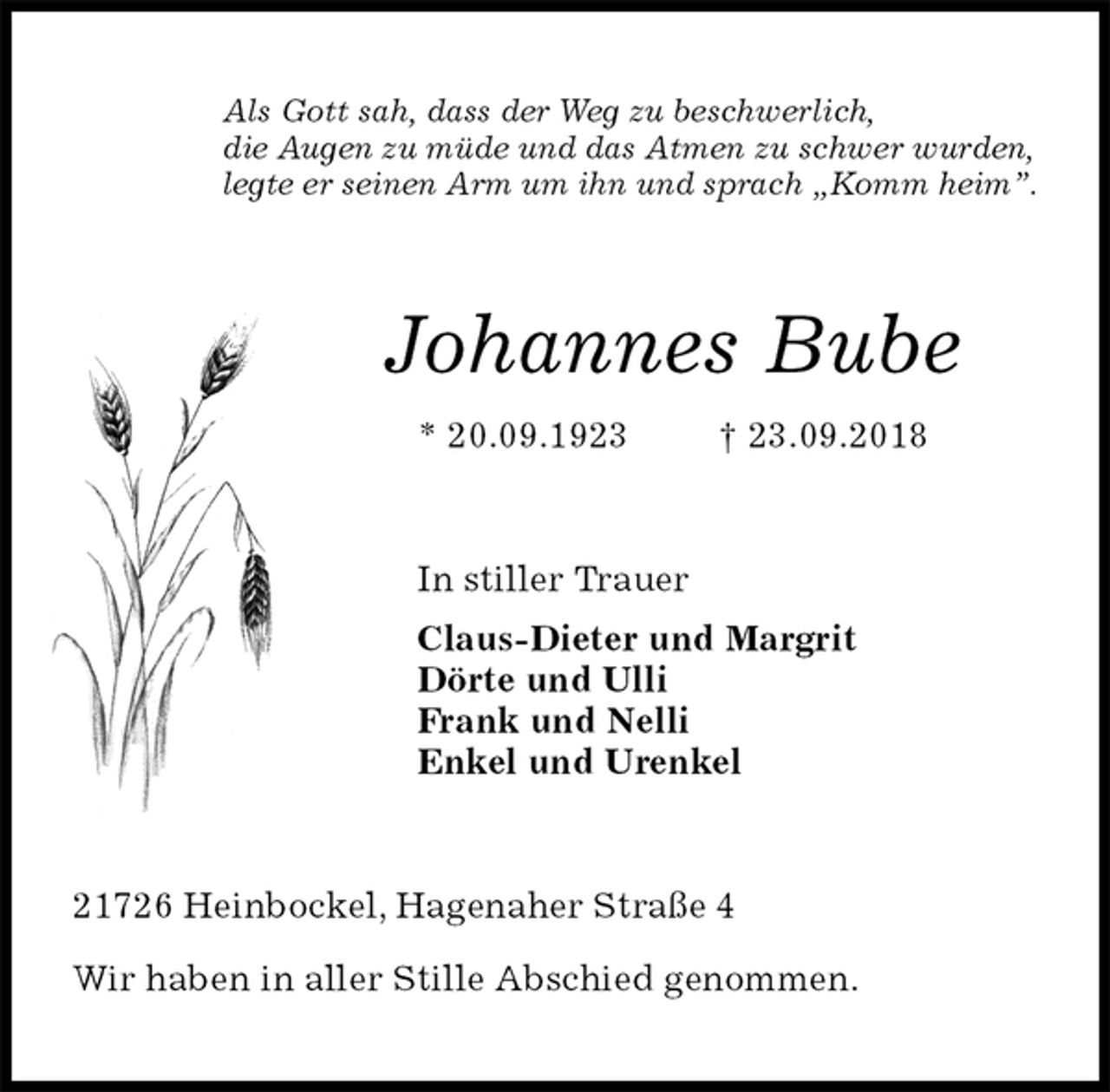 <p>Als Gott sah, dass der Weg zu beschwerlich,<br />die Augen zu müde und das Atmen zu schwer wurden,<br />legte er seinen Arm um ihn und sprach „Komm heim”.<br />Johannes Bube<br />* 20.09.1923 † 23.09.2018<br />In stiller Trauer<br />Claus-Dieter und Margrit<br />Dörte und Ulli<br />Frank und Nelli<br />Enkel und Urenkel<br />21726 Heinbockel, Hagenaher Straße 4</p><p>Wir haben in aller Stille Abschied genommen.</p>