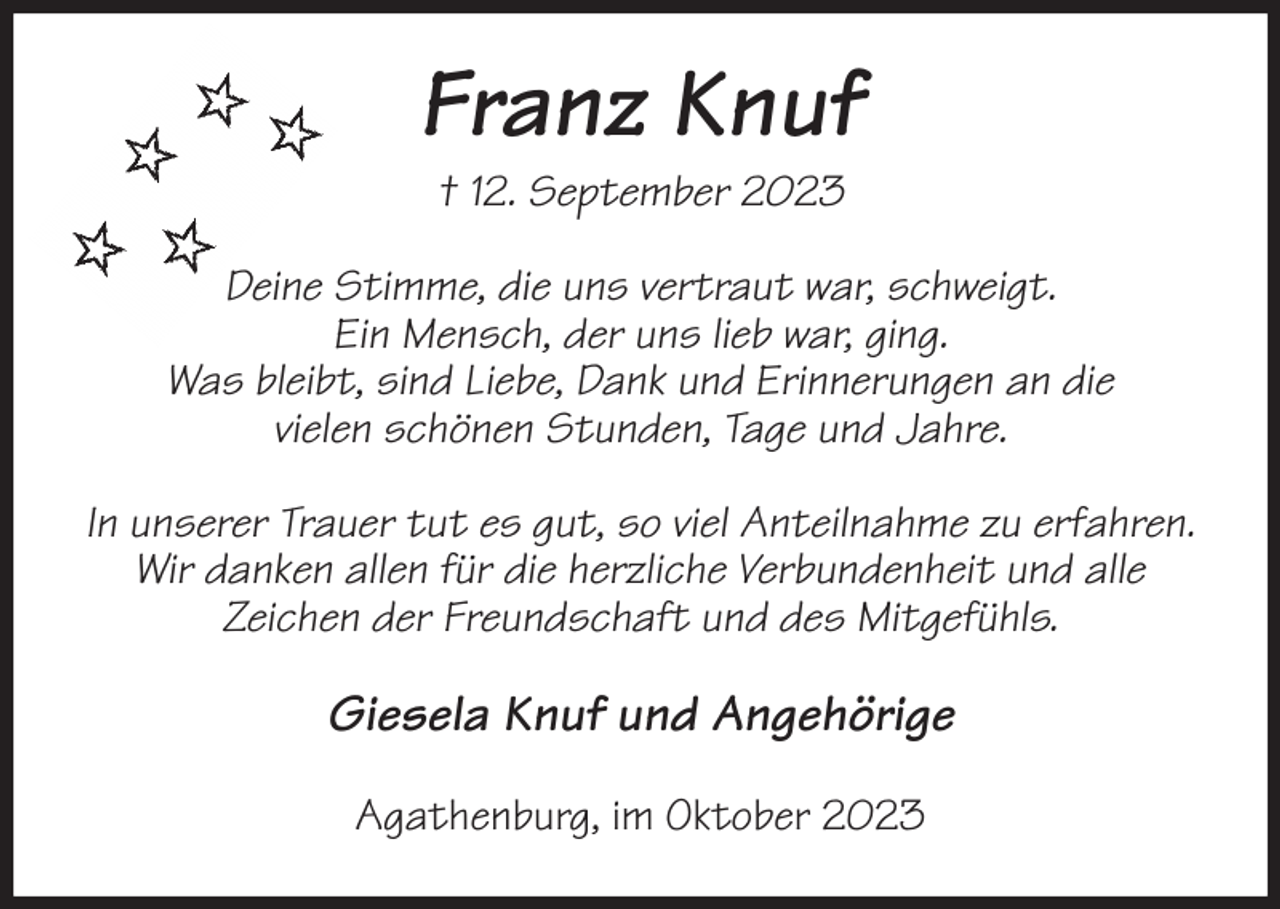 <p>Franz Knuf<br />† 12. September 2023<br />Deine Stimme, die uns vertraut war, schweigt.<br />Ein Mensch, der uns lieb war, ging.<br />Was bleibt, sind Liebe, Dank und Erinnerungen an die<br />vielen schönen Stunden, Tage und Jahre.</p><p>In unserer Trauer tut es gut, so viel Anteilnahme zu erfahren.<br />Wir danken allen für die herzliche Verbundenheit und alle<br />Zeichen der Freundschaft und des Mitgefühls.<br />Giesela Knuf und Angehörige<br />Agathenburg, im Oktober 2023</p>