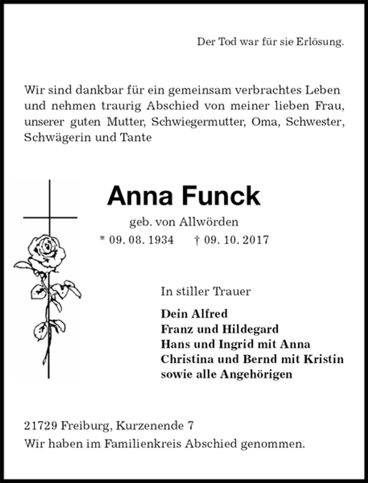 <p>Der Tod war für sie Erlösung.<br />Wir sind dankbar für ein gemeinsam verbrachtes Leben<br />und nehmen traurig Abschied von meiner lieben Frau, unserer guten Mutter, Schwiegermutter, Oma, Schwester, Schwägerin und Tante<br />Anna Funck<br />geb. von Allwörden<br />* 09. 08. 1934 † 09. 10. 2017<br />In stiller Trauer<br />Dein Alfred<br />Franz und Hildegard<br />Hans und Ingrid mit Anna<br />Christina und Bernd mit Kristin<br />sowie alle Angehörigen<br />21729 Freiburg, Kurzenende 7<br />Wir haben im Familienkreis Abschied genommen.</p>