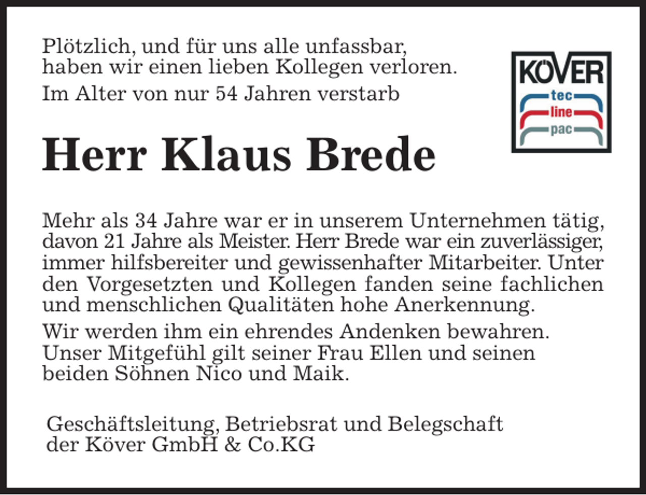 <p>Plötzlich, und für uns alle unfassbar,<br />haben wir einen lieben Kollegen verloren.<br />Im Alter von nur 54 Jahren verstarb<br />Herr Klaus Brede<br />Mehr als 34 Jahre war er in unserem Unternehmen tätig, davon 21 Jahre als Meister. Herr Brede war ein zuverlässiger,<br />immer hilfsbereiter und gewissenhafter Mitarbeiter. Unter<br />den Vorgesetzten und Kollegen fanden seine fachlichen<br />und menschlichen Qualitäten hohe Anerkennung.<br />Wir werden ihm ein ehrendes Andenken bewahren.<br />Unser Mitgefühl gilt seiner Frau Ellen und seinen<br />beiden Söhnen Nico und Maik.<br />Geschäftsleitung, Betriebsrat und Belegschaft<br />der Köver GmbH &amp; Co.KG</p>