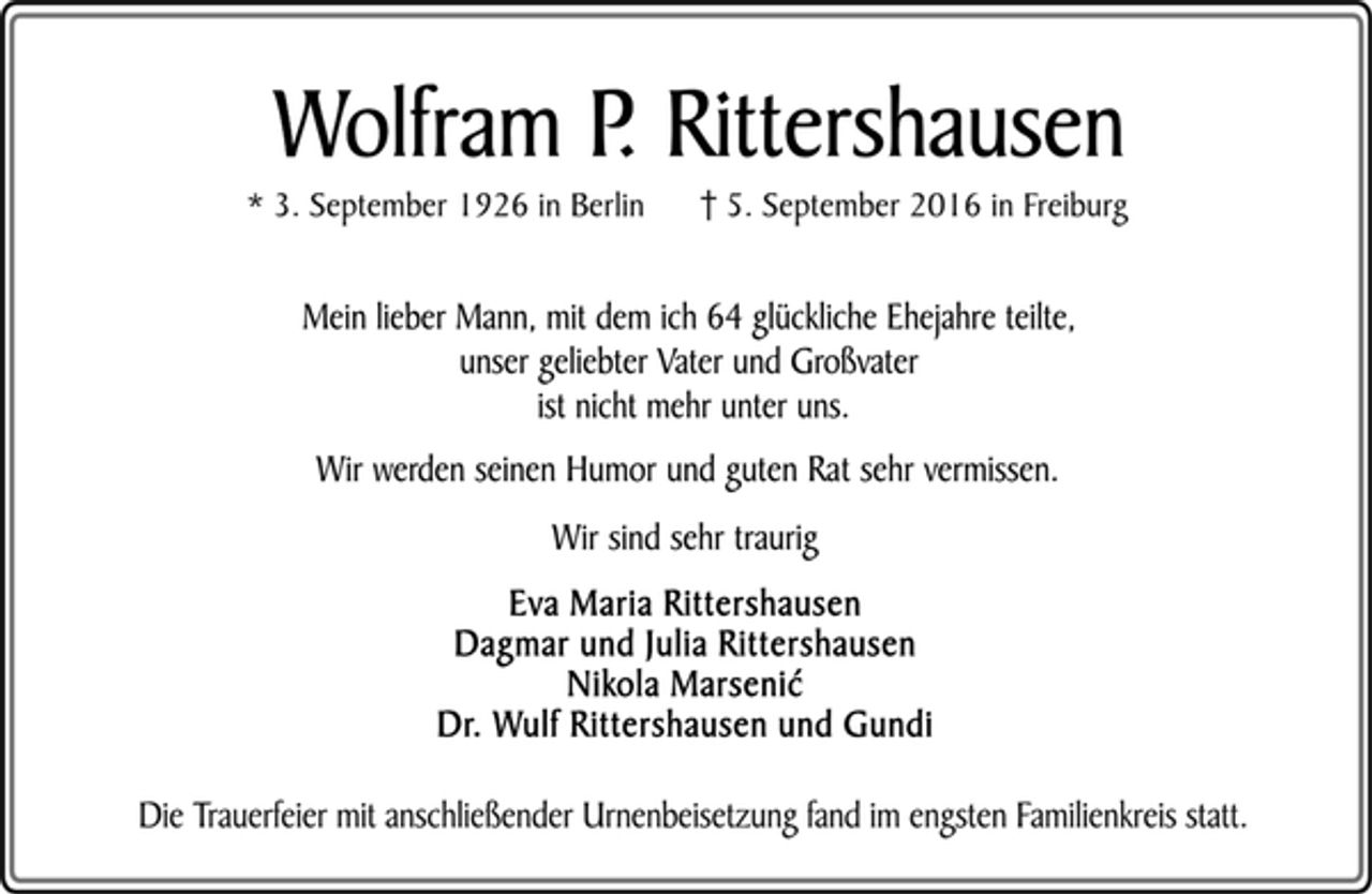 <p>Wolfram P. Rittershausen<br />* 3. September 1926 in Berlin 5. September 2016 in Freiburg<br />Mein lieber Mann, mit dem ich 64 glückliche Ehejahre teilte,<br />unser geliebter Vater und Großvater<br />ist nicht mehr unter uns.<br />Wir werden seinen Humor und guten Rat sehr vermissen.<br />Wir sind sehr traurig<br />Eva Maria Rittershausen<br />Dagmar und Julia Rittershausen<br />Nikola Marseni´c<br />Dr. Wulf Rittershausen und Gundi<br />Die Trauerfeier mit anschließender Urnenbeisetzung fand im engsten Familienkreis statt.</p>