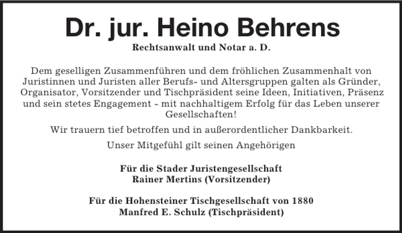 <p>Dr. jur. Heino Behrens<br />Rechtsanwalt und Notar a. D.<br />Dem geselligen Zusammenführen und dem fröhlichen Zusammenhalt von<br />Juristinnen und Juristen aller Berufs- und Altersgruppen galten als Gründer,<br />Organisator, Vorsitzender und Tischpräsident seine Ideen, Initiativen, Präsenz und sein stetes Engagement - mit nachhaltigem Erfolg für das Leben unserer<br />Gesellschaften!<br />Wir trauern tief betroffen und in außerordentlicher Dankbarkeit.<br />Unser Mitgefühl gilt seinen Angehörigen<br />Für die Stader Juristengesellschaft<br />Rainer Mertins (Vorsitzender)</p><p>Für die Hohensteiner Tischgesellschaft von 1880<br />Manfred E. Schulz (Tischpräsident)</p>