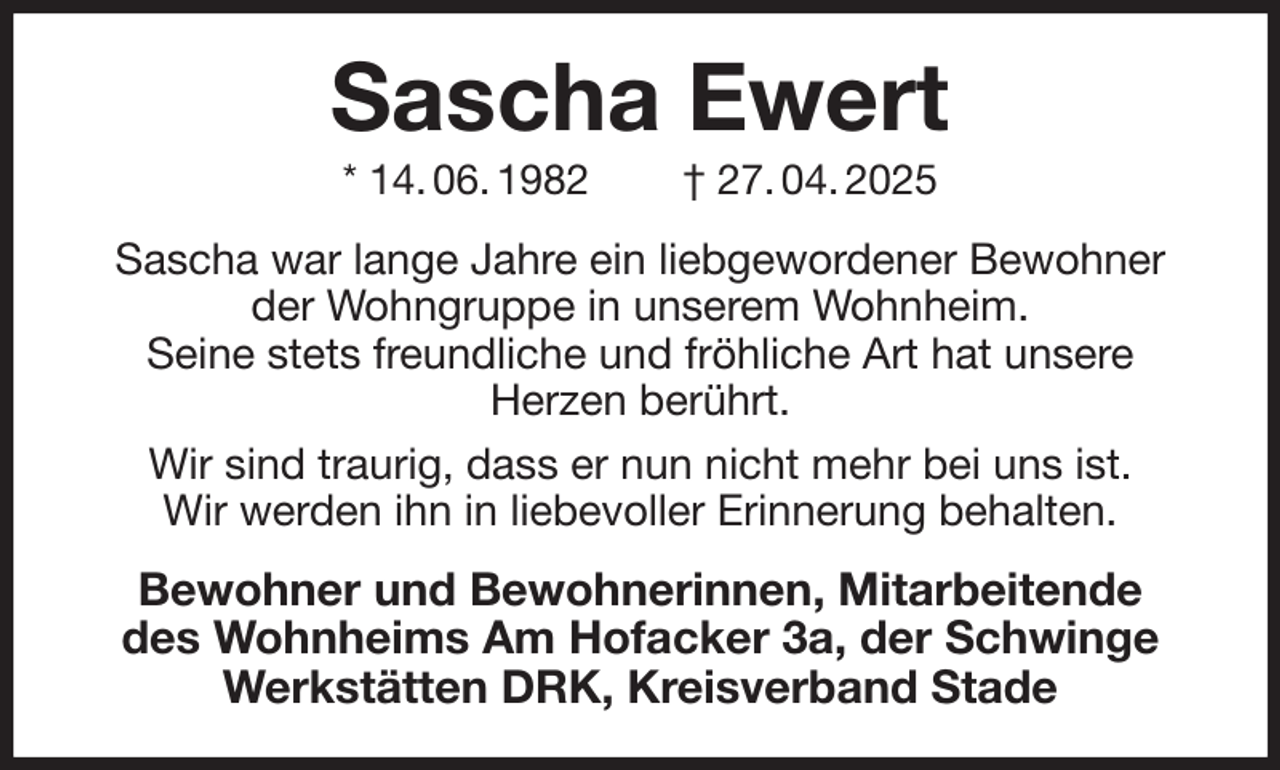 <p>Sascha Ewert<br />* 14. 06. 1982 † 27. 04. 2025<br />Sascha war lange Jahre ein liebgewordener Bewohner der Wohngruppe in unserem Wohnheim.<br />Seine stets freundliche und fröhliche Art hat unsere<br />Herzen berührt.<br />Wir sind traurig, dass er nun nicht mehr bei uns ist.<br />Wir werden ihn in liebevoller Erinnerung behalten.<br />Bewohner und Bewohnerinnen, Mitarbeitende<br />des Wohnheims Am Hofacker 3a, der Schwinge Werkstätten DRK, Kreisverband Stade</p>