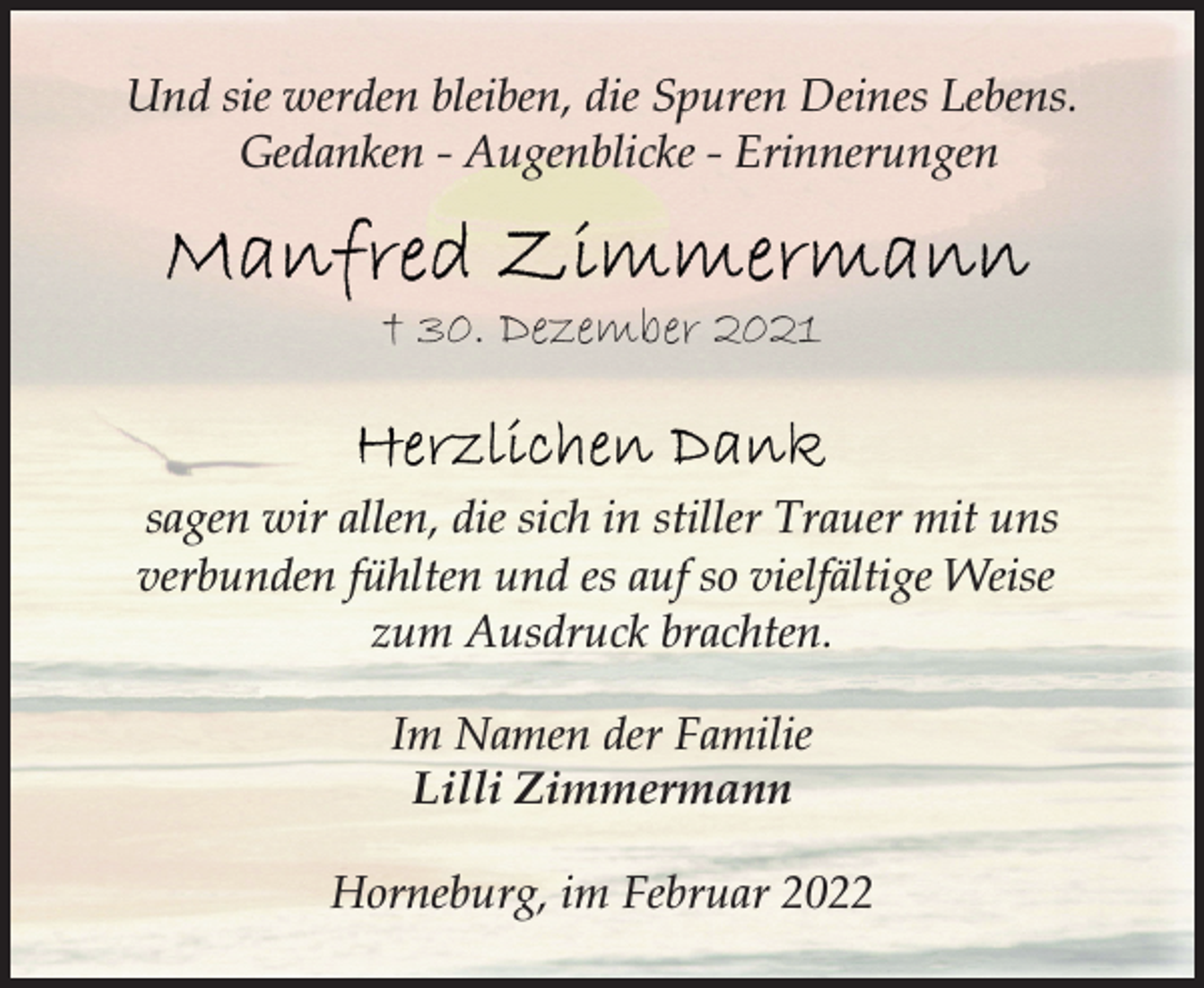 <p>Und sie werden bleiben, die Spuren Deines Lebens.<br />Gedanken - Augenblicke - Erinnerungen<br />Manfred Zimmermann<br />+ 30. Dezember 2021<br />Herzlichen Dank<br />sagen wir allen, die sich in stiller Trauer mit uns<br />verbunden fühlten und es auf so vielfältige Weise<br />zum Ausdruck brachten.<br />Im Namen der Familie<br />Lilli Zimmermann<br />Horneburg, im Februar 2022</p>