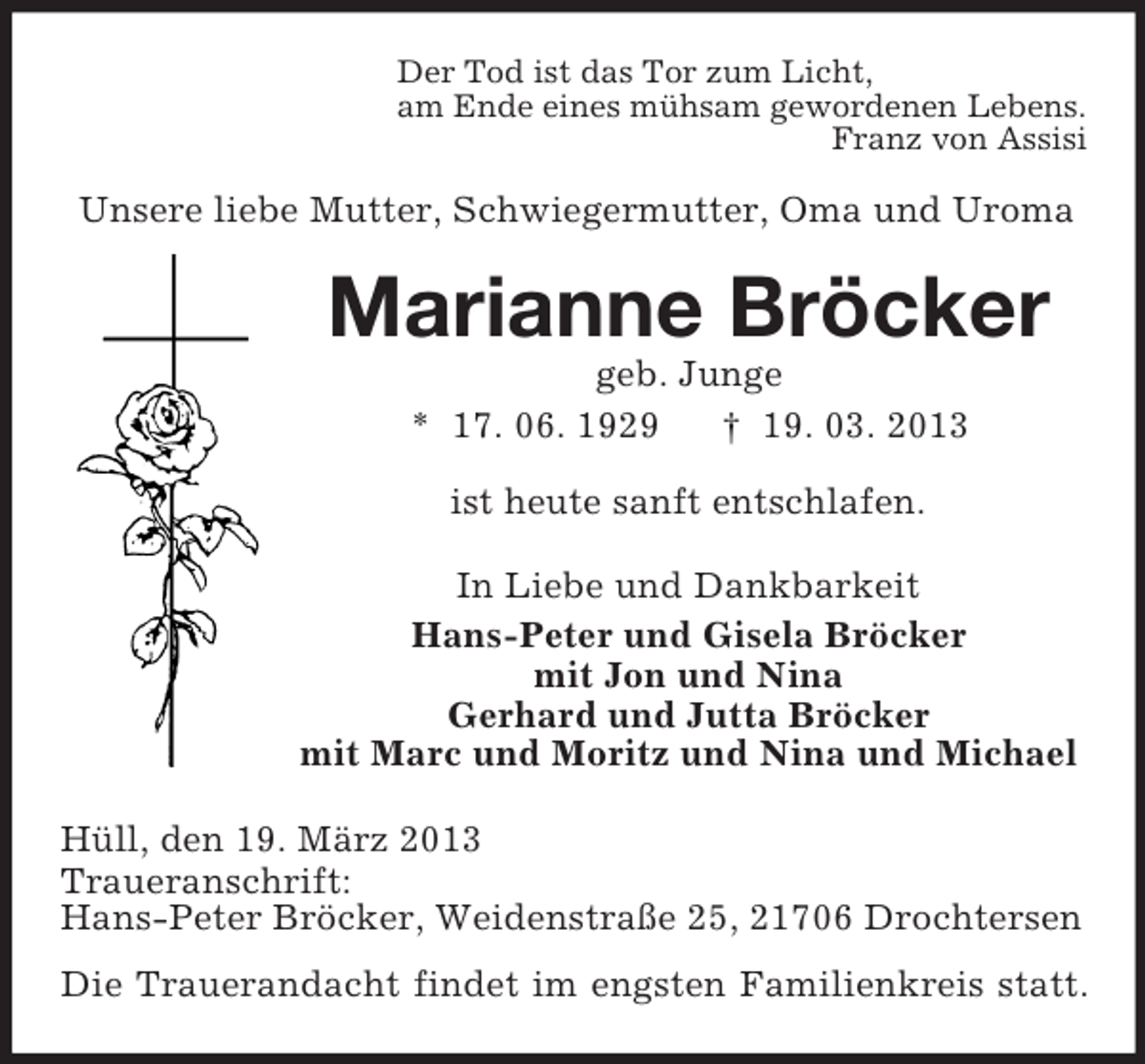 <p>Der Tod ist das Tor zum Licht,<br />am Ende eines mühsam gewordenen Lebens.<br />Franz von Assisi</p><p>Unsere liebe Mutter, Schwiegermutter, Oma und Uroma</p><p>Marianne Bröcker<br />geb. Junge<br />* 17. 06. 1929<br />† 19. 03. 2013<br />ist heute sanft entschlafen.<br />In Liebe und Dankbarkeit<br />Hans-Peter und Gisela Bröcker<br />mit Jon und Nina<br />Gerhard und Jutta Bröcker<br />mit Marc und Moritz und Nina und Michael<br />Hüll, den 19. März 2013<br />Traueranschrift:<br />Hans-Peter Bröcker, Weidenstraße 25, 21706 Drochtersen<br />Die Trauerandacht findet im engsten Familienkreis statt.</p>