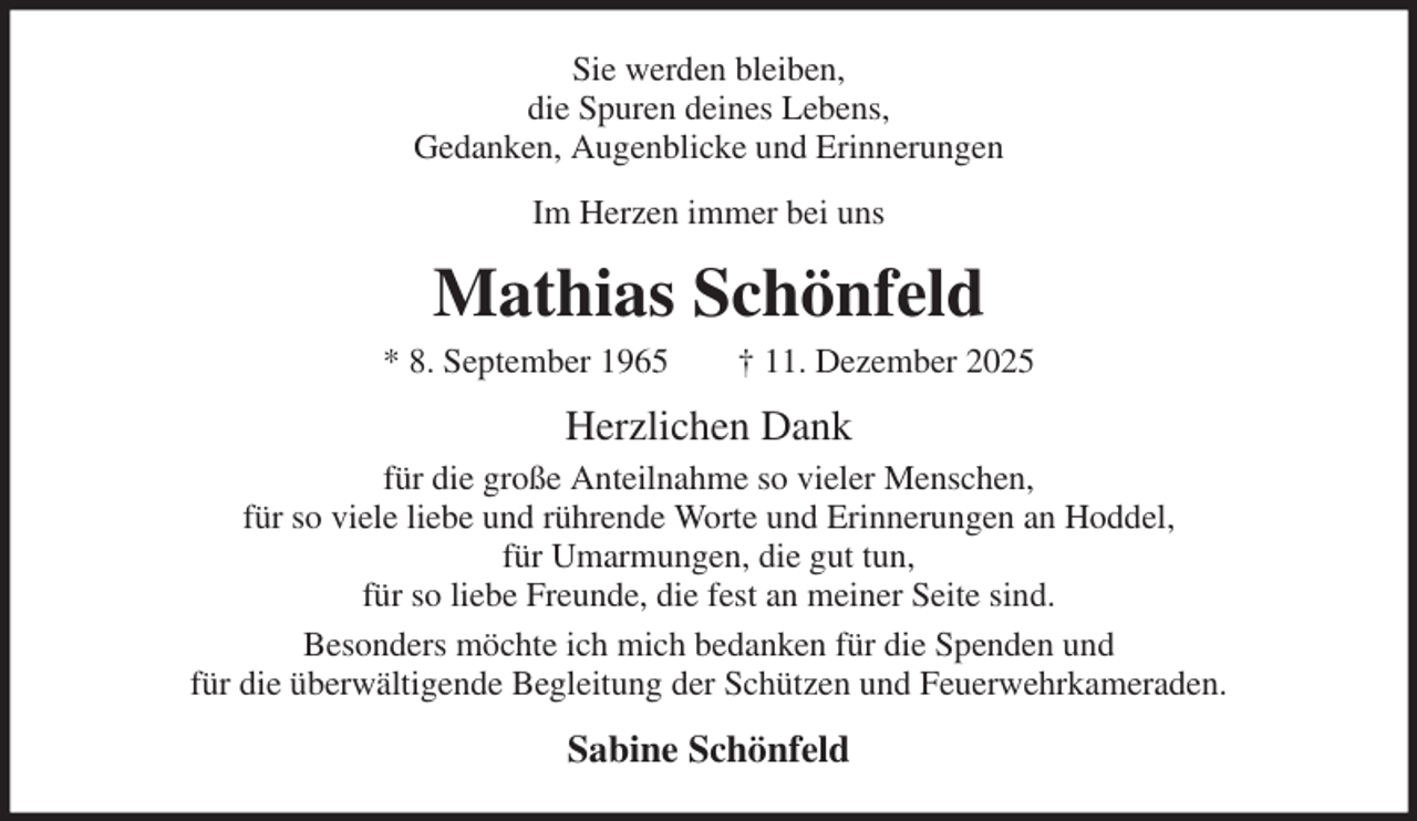 <p>Sie werden bleiben,<br />die Spuren deines Lebens,<br />Gedanken, Augenblicke und Erinnerungen<br />Im Herzen immer bei uns<br />Mathias Schönfeld<br />* 8. September 1965 † 11. Dezember 2025<br />Herzlichen Dank<br />für die große Anteilnahme so vieler Menschen,<br />für so viele liebe und rührende Worte und Erinnerungen an Hoddel,<br />für Umarmungen, die gut tun,<br />für so liebe Freunde, die fest an meiner Seite sind.<br />Besonders möchte ich mich bedanken für die Spenden und<br />für die überwältigende Begleitung der Schützen und Feuerwehrkameraden.<br />Sabine Schönfeld</p>