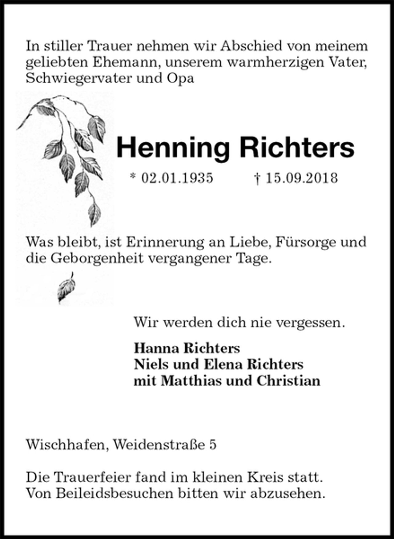 <p>In stiller Trauer nehmen wir Abschied von meinem<br />geliebten Ehemann, unserem warmherzigen Vater,<br />Schwiegervater und Opa<br />Henning Richters<br />* 02.01.1935 † 15.09.2018<br />Was bleibt, ist Erinnerung an Liebe, Fürsorge und<br />die Geborgenheit vergangener Tage.<br />Wir werden dich nie vergessen.<br />Hanna Richters<br />Niels und Elena Richters<br />mit Matthias und Christian<br />Wischhafen, Weidenstraße 5</p>
<p>Die Trauerfeier fand im kleinen Kreis statt.<br />Von Beileidsbesuchen bitten wir abzusehen.</p>