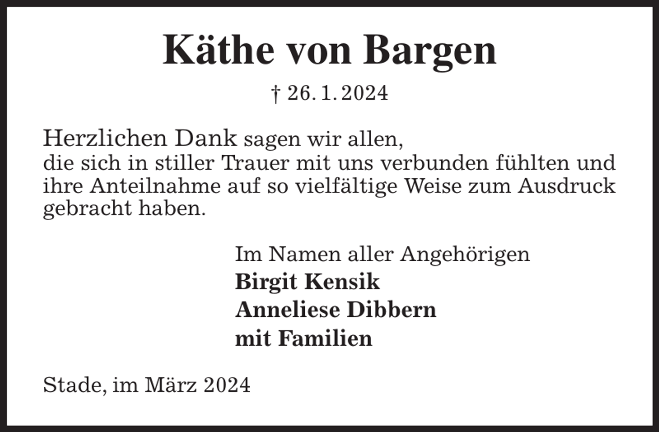 <p>Käthe von Bargen<br />† 26. 1. 2024<br />Herzlichen Dank sagen wir allen,<br />die sich in stiller Trauer mit uns verbunden fühlten und ihre Anteilnahme auf so vielfältige Weise zum Ausdruck gebracht haben.<br />Im Namen aller Angehörigen<br />Birgit Kensik<br />Anneliese Dibbern<br />mit Familien<br />Stade, im März 2024</p>