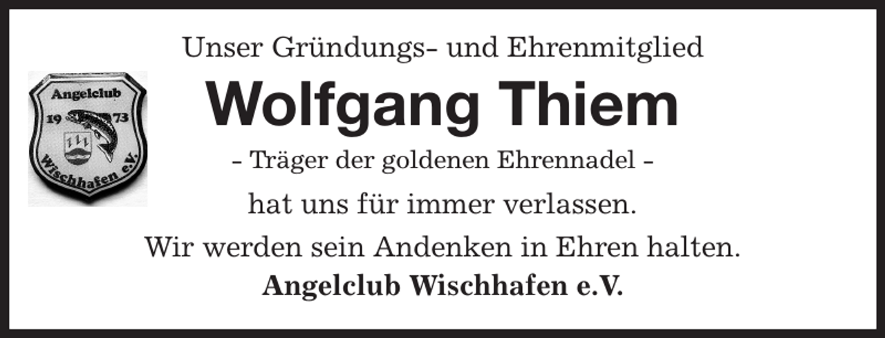 <p>Unser Gründungs- und Ehrenmitglied<br />Wolfgang Thiem<br />- Träger der goldenen Ehrennadel -<br />hat uns für immer verlassen.<br />Wir werden sein Andenken in Ehren halten.<br />Angelclub Wischhafen e.V.</p>