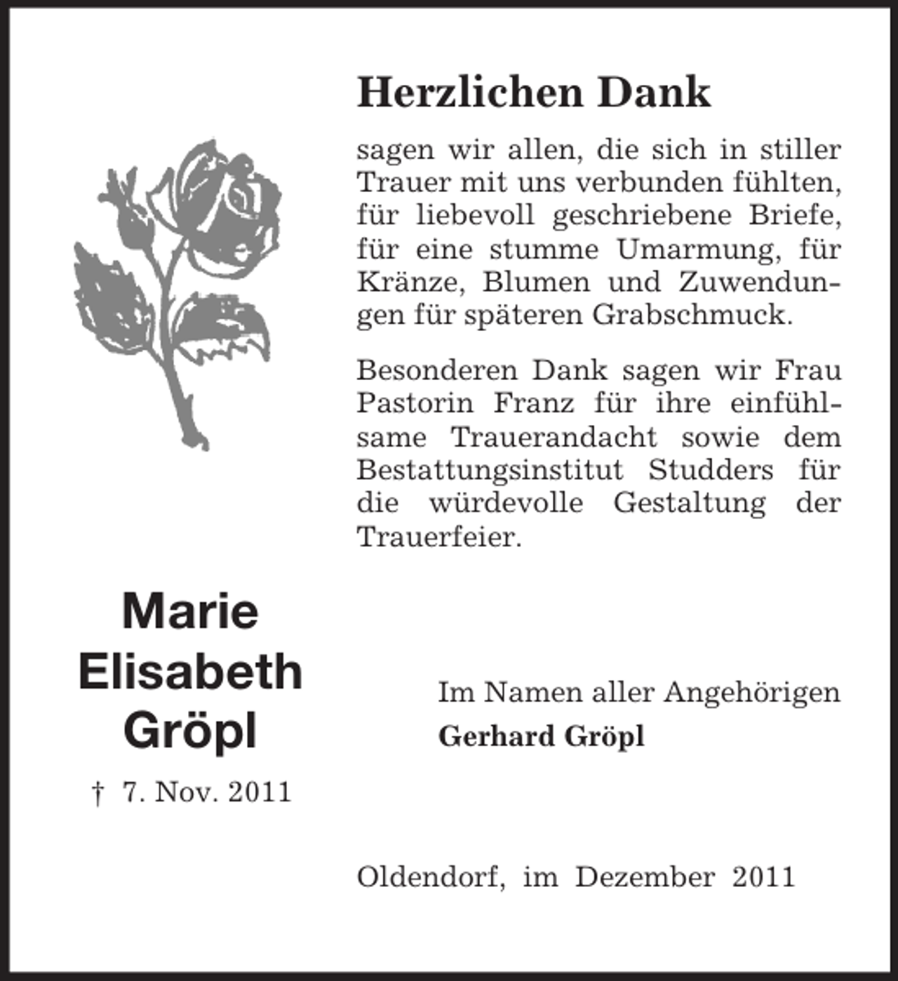 <p>Herzlichen Dank<br />sagen wir allen, die sich in stiller<br />Trauer mit uns verbunden fühlten,<br />für liebevoll geschriebene Briefe,<br />für eine stumme Umarmung, für<br />Kränze, Blumen und Zuwendungen für späteren Grabschmuck.<br />Besonderen Dank sagen wir Frau<br />Pastorin Franz für ihre einfühlsame Trauerandacht sowie dem<br />Bestattungsinstitut Studders für<br />die würdevolle Gestaltung der<br />Trauerfeier.</p><p>Marie<br />Elisabeth<br />Gröpl</p><p>Im Namen aller Angehörigen<br />Gerhard Gröpl</p><p>† 7. Nov. 2011<br />Oldendorf, im Dezember 2011</p>