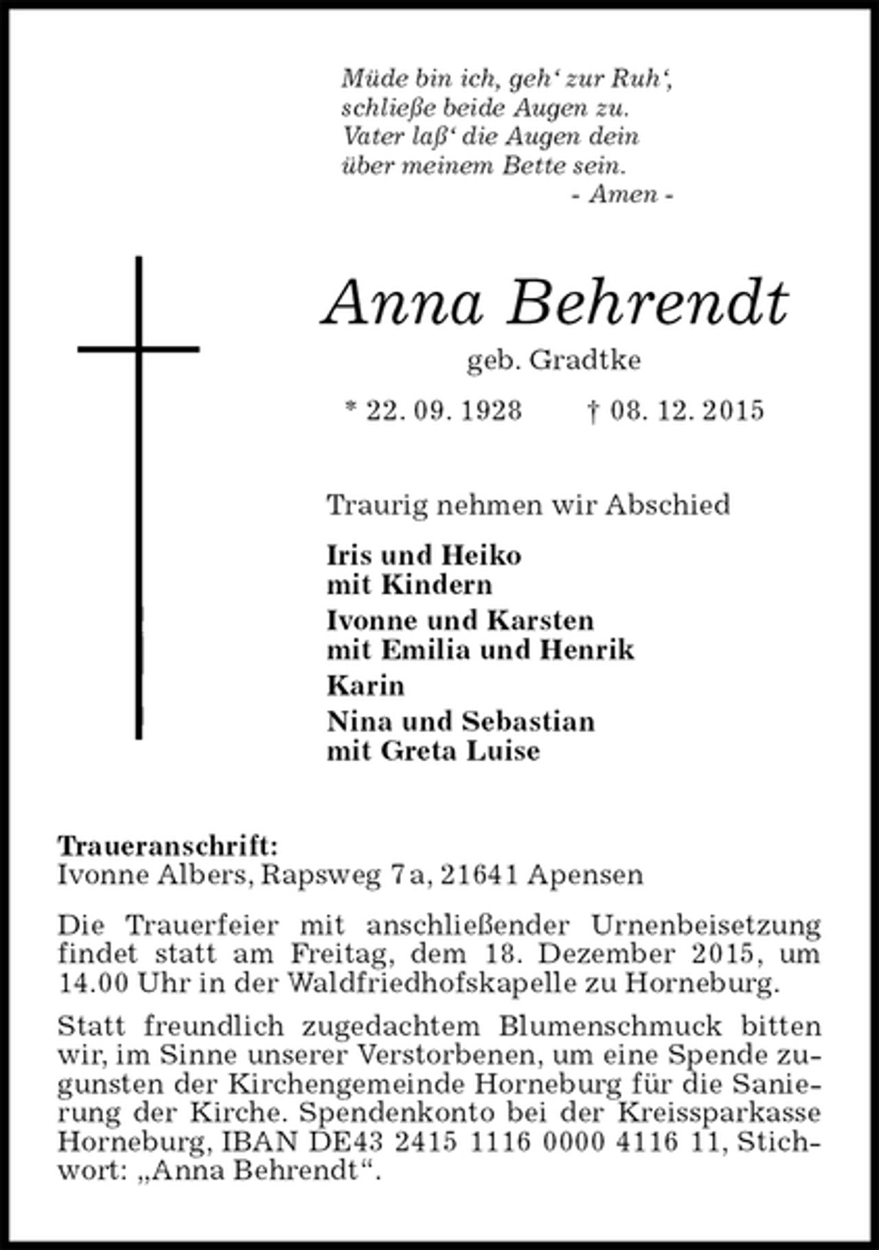 <p>Müde bin ich, geh‘ zur Ruh‘,<br />schließe beide Augen zu.<br />Vater laß‘ die Augen dein<br />über meinem Bette sein.<br />- Amen -<br />Anna Behrendt<br />geb. Gradtke<br />* 22. 09. 1928 † 08. 12. 2015<br />Traurig nehmen wir Abschied<br />Iris und Heiko<br />mit Kindern<br />Ivonne und Karsten<br />mit Emilia und Henrik<br />Karin<br />Nina und Sebastian<br />mit Greta Luise<br />Traueranschrift:<br />Ivonne Albers, Rapsweg 7 a, 21641 Apensen<br />Die Trauerfeier mit anschließender Urnenbeisetzung findet statt am Freitag, dem 18. Dezember 2015, um 14.00 Uhr in der Waldfriedhofskapelle zu Horneburg.<br />Statt freundlich zugedachtem Blumenschmuck bitten wir, im Sinne unserer Verstorbenen, um eine Spende zugunsten der Kirchengemeinde Horneburg für die Sanierung der Kirche. Spendenkonto bei der Kreissparkasse Horneburg, IBAN DE43 2415 1116 0000 4116 11, Stichwort: „Anna Behrendt“.</p>