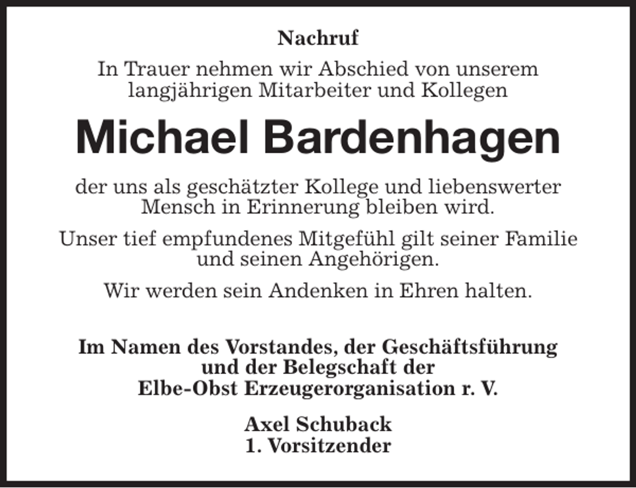 <p>Nachruf<br />In Trauer nehmen wir Abschied von unserem<br />langjährigen Mitarbeiter und Kollegen<br />Michael Bardenhagen<br />der uns als geschätzter Kollege und liebenswerter Mensch in Erinnerung bleiben wird.<br />Unser tief empfundenes Mitgefühl gilt seiner Familie und seinen Angehörigen.<br />Wir werden sein Andenken in Ehren halten.</p>
<p>Im Namen des Vorstandes, der Geschäftsführung<br />und der Belegschaft der<br />Elbe-Obst Erzeugerorganisation r. V.<br />Axel Schuback<br />1. Vorsitzender</p>