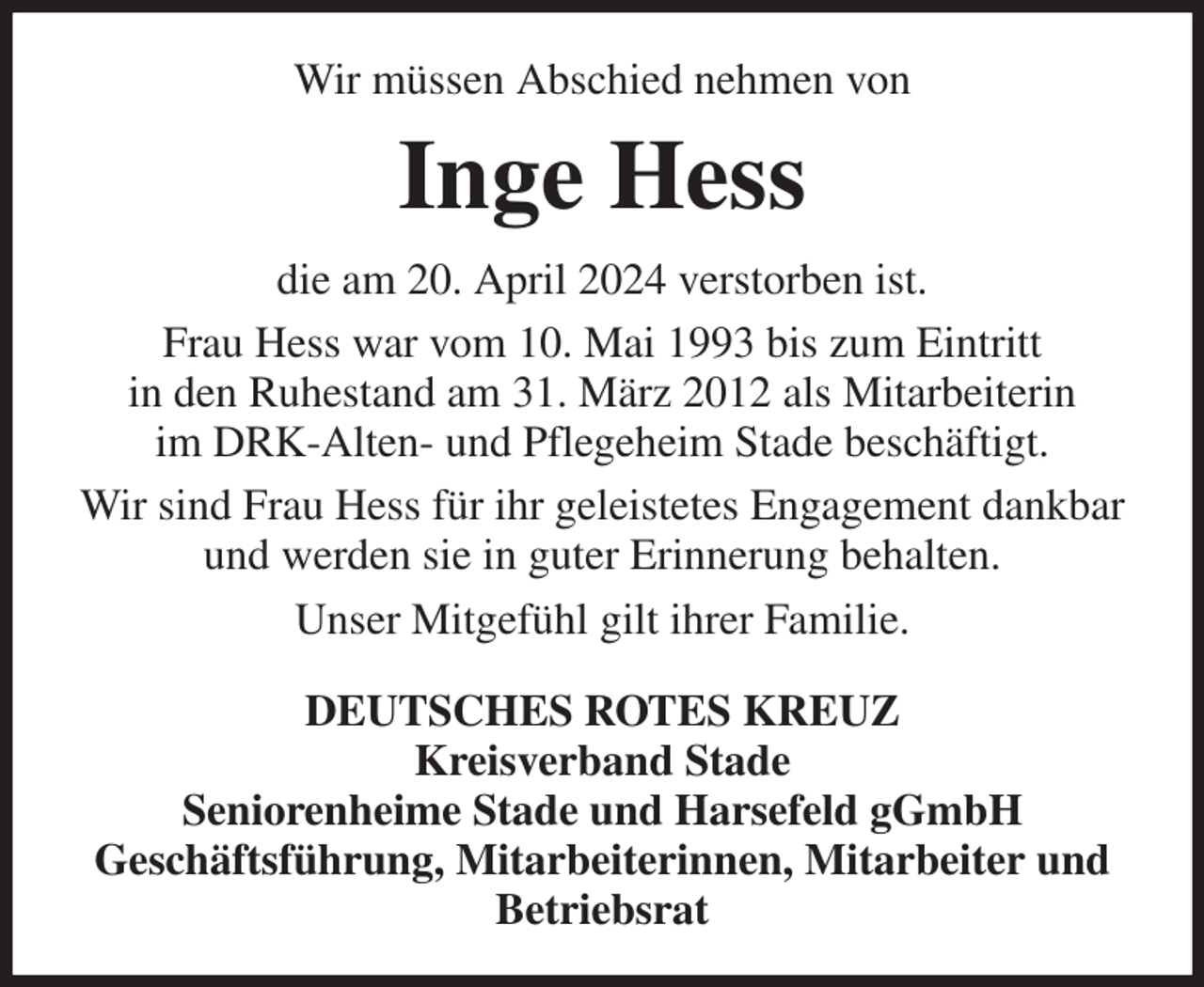 <p>Wir müssen Abschied nehmen von<br />Inge Hess<br />die am 20. April 2024 verstorben ist.<br />Frau Hess war vom 10. Mai 1993 bis zum Eintritt<br />in den Ruhestand am 31. März 2012 als Mitarbeiterin<br />im DRK-Alten- und Pflegeheim Stade beschäftigt.<br />Wir sind Frau Hess für ihr geleistetes Engagement dankbar und werden sie in guter Erinnerung behalten.<br />Unser Mitgefühl gilt ihrer Familie.<br />DEUTSCHES ROTES KREUZ<br />Kreisverband Stade<br />Seniorenheime Stade und Harsefeld gGmbH<br />Geschäftsführung, Mitarbeiterinnen, Mitarbeiter und Betriebsrat</p>