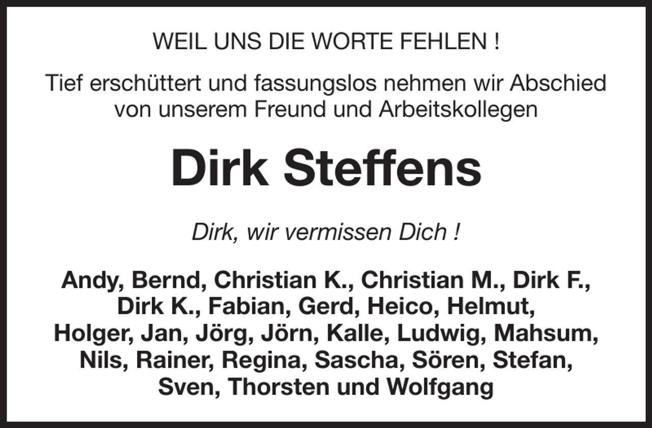 <p>WEIL UNS DIE WORTE FEHLEN !<br />Tief erschüttert und fassungslos nehmen wir Abschied<br />von unserem Freund und Arbeitskollegen<br />Dirk Steffens<br />Dirk, wir vermissen Dich !<br />Andy, Bernd, Christian K., Christian M., Dirk F., Dirk K., Fabian, Gerd, Heico, Helmut,<br />Holger, Jan, Jörg, Jörn, Kalle, Ludwig, Mahsum, Nils, Rainer, Regina, Sascha, Sören, Stefan,<br />Sven, Thorsten und Wolfgang</p>