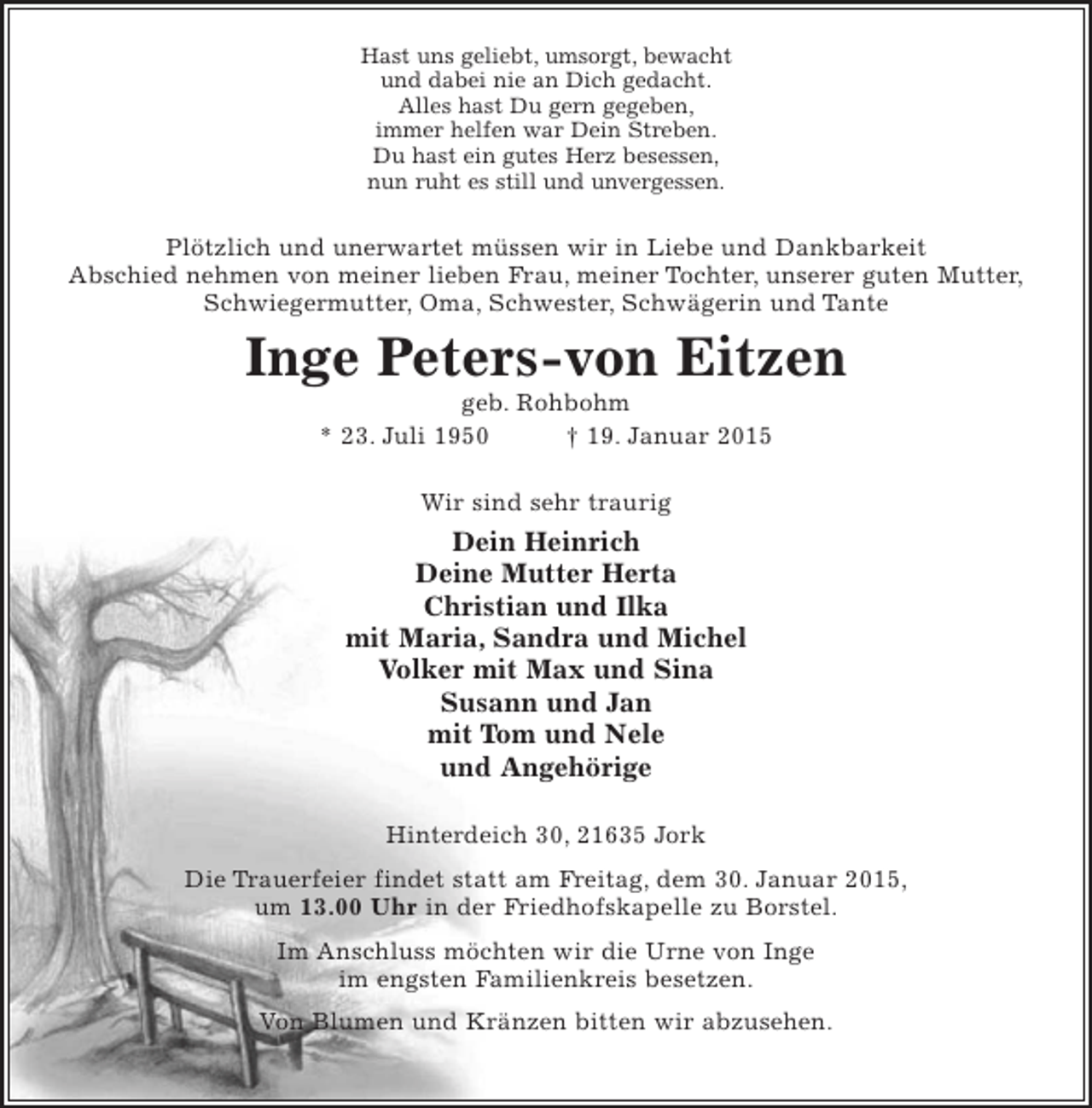 <p>Hast uns geliebt, umsorgt, bewacht<br />und dabei nie an dich gedacht.<br />Alles hast du gern gegeben,<br />immer helfen war dein Streben.<br />Du hast ein gutes Herz besessen,<br />nun ruht es still und unvergessen.</p><p>Plötzlich und unerwartet müssen wir in Liebe und Dankbarkeit Abschied nehmen von meiner lieben Frau, meiner Tochter, unserer guten Mutter, Schwester, Schwägerin und Tante</p><p>Inge Peters-von Eitzen<br />geb. Rohbohm</p><p>* 23. Juli 1950 + 19. Januar 2015</p><p>Wir sind sehr traurig<br />Dein Heinrich<br />Deine Mutter Herta<br />Christian und Ilka<br />mit Maria, Sandra und Michel<br />Volker mit Max und Sina<br />Susann und Jan<br />mit Tom und Nele<br />und Angehörige</p><p>Hinterdeich 30, 21635 Jork</p><p>Die Trauerfeier findet statt am Freitag, dem 30. Januar 2015, um 13.00 Uhr in der Friedhofskapelle zu Borstel.</p><p>Im Anschlusss möchten wir die Urne von Inge<br />im engsten Familienkreis besetzen.</p><p>Von Blumen und Kränzen bitten wir abzusehen.</p>