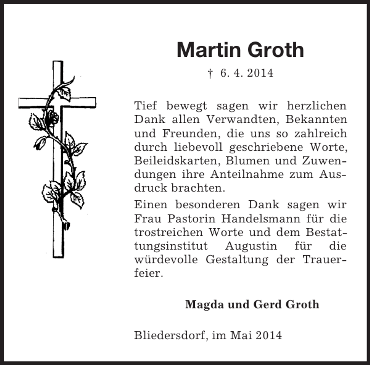 <p>Martin Groth<br />† 6. 4. 2014<br />Tief bewegt sagen wir herzlichen Dank allen Verwandten, Bekannten und Freunden, die uns so zahlreich durch liebevoll geschriebene Worte, Beileidskarten, Blumen und Zuwendungen ihre Anteilnahme zum Ausdruck brachten.<br />Einen besonderen Dank sagen wir Frau Pastorin Handelsmann für die trostreichen Worte und dem Bestattungsinstitut Augustin für die<br />würdevolle Gestaltung der Trauerfeier.<br />Magda und Gerd Groth<br />Bliedersdorf, im Mai 2014</p>