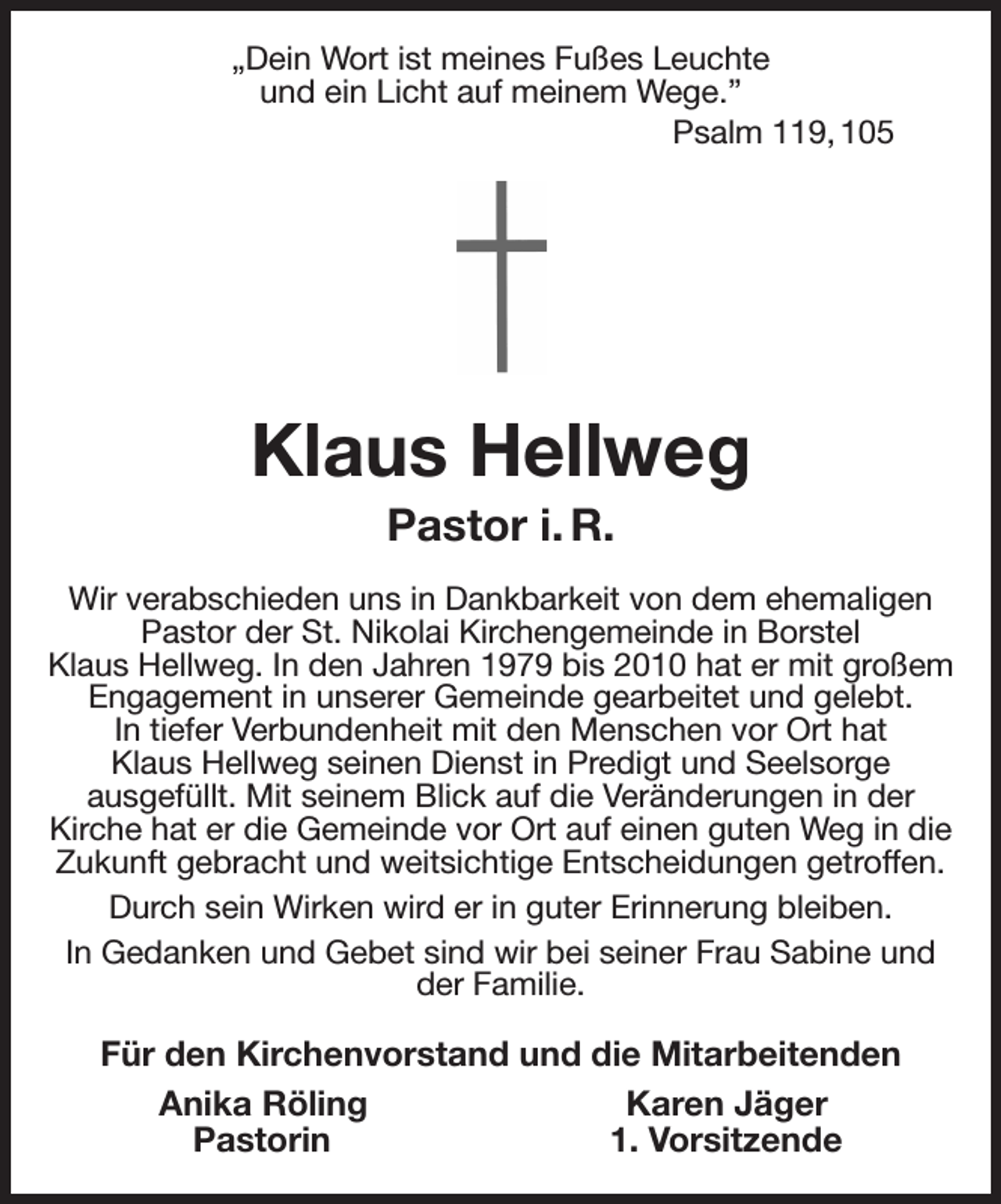<p>„Dein Wort ist meines Fußes Leuchte<br />und ein Licht auf meinem Wege.”<br />Psalm 119, 105<br />Klaus Hellweg<br />Pastor i. R.<br />Wir verabschieden uns in Dankbarkeit von dem ehemaligen Pastor der St. Nikolai Kirchengemeinde in Borstel<br />Klaus Hellweg. In den Jahren 1979 bis 2010 hat er mit großem Engagement in unserer Gemeinde gearbeitet und gelebt.<br />In tiefer Verbundenheit mit den Menschen vor Ort hat<br />Klaus Hellweg seinen Dienst in Predigt und Seelsorge<br />ausgefüllt. Mit seinem Blick auf die Veränderungen in der<br />Kirche hat er die Gemeinde vor Ort auf einen guten Weg in die Zukunft gebracht und weitsichtige Entscheidungen getroffen.<br />Durch sein Wirken wird er in guter Erinnerung bleiben.<br />In Gedanken und Gebet sind wir bei seiner Frau Sabine und der Familie.<br />Für den Kirchenvorstand und die Mitarbeitenden<br />Anika Röling Karen Jäger<br />Pastorin 1. Vorsitzende</p>