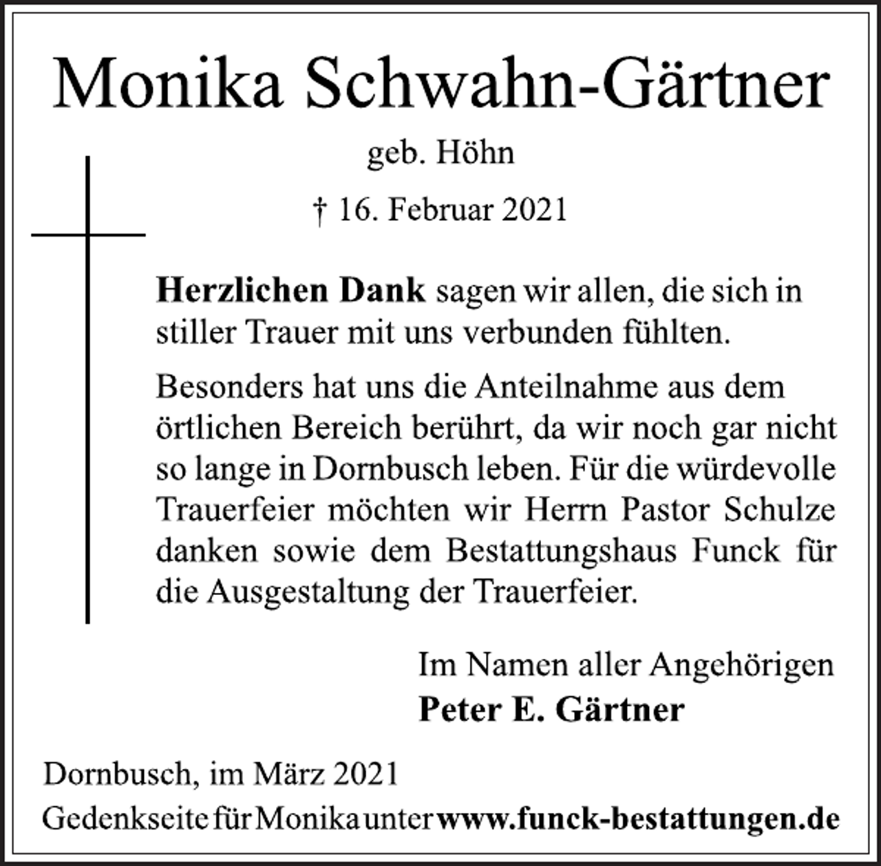 <p>Monika Schwahn-Gärtner<br />geb. Höhn<br />† 16. Februar 2021<br />Herzlichen Dank sagen wir allen, die sich in<br />stiller Trauer mit uns verbunden fühlten.<br />Besonders hat uns die Anteilnahme aus dem<br />örtlichen Bereich berührt, da wir noch gar nicht<br />so lange in Dornbusch leben. Für die würdevolle<br />Trauerfeier möchten wir Herrn Pastor Schulze<br />danken sowie dem Bestattungshaus Funck für<br />die Ausgestaltung der Trauerfeier.<br />Im Namen aller Angehörigen<br />Peter E. Gärtner<br />Dornbusch, im März 2021<br />GedenkseitefürMonikaunterwww.funck-bestattungen.de</p>