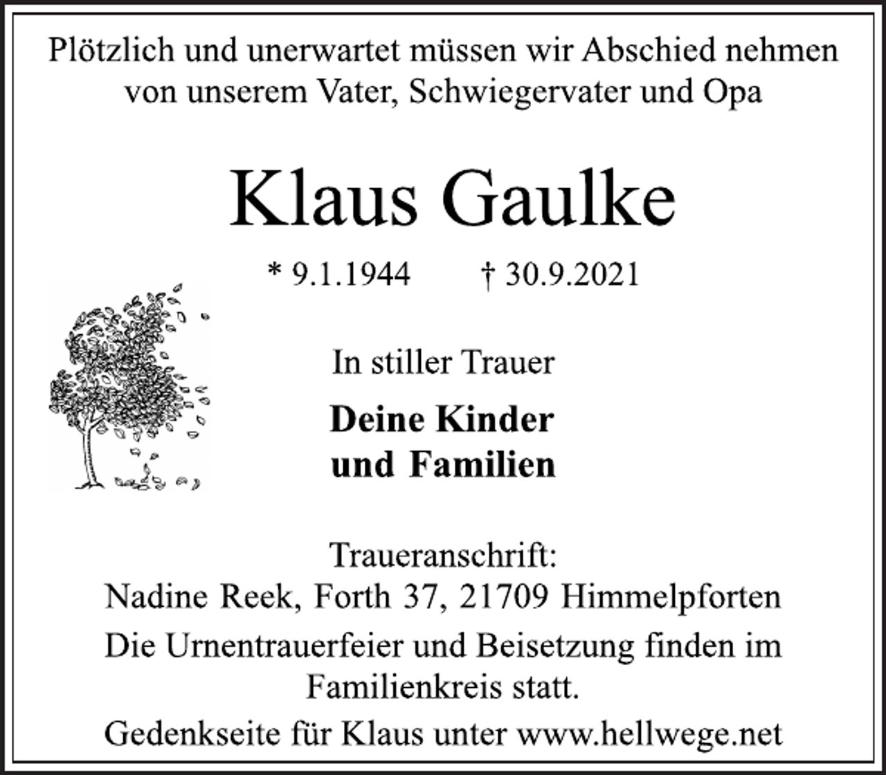 <p>Plötzlich und unerwartet müssen wir Abschied nehmen<br />von unserem Vater, Schwiegervater und Opa<br />Klaus Gaulke<br />* 9.1.1944 † 30.9.2021<br />In stiller Trauer<br />Deine Kinder<br />und Familien<br />Traueranschrift:<br />Nadine Reek, Forth 37, 21709 Himmelpforten<br />Die Urnentrauerfeier und Beisetzung finden im<br />Familienkreis statt.<br />Gedenkseite für Klaus unter www.hellwege.net</p>