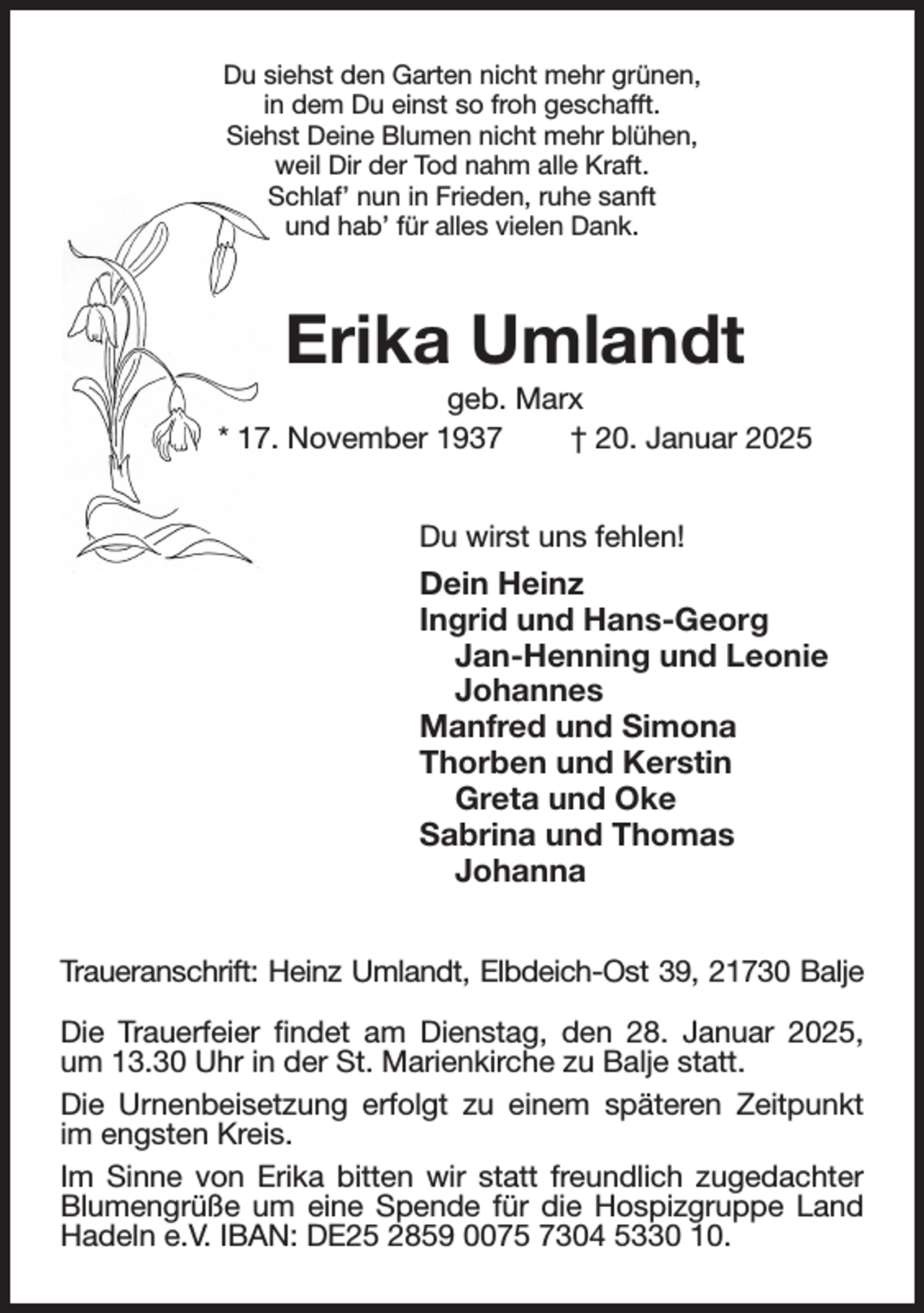 <p>Du siehst den Garten nicht mehr grünen,<br />in dem Du einst so froh geschafft.<br />Siehst Deine Blumen nicht mehr blühen,<br />weil Dir der Tod nahm alle Kraft.<br />Schlaf' nun in Frieden, ruhe sanft<br />und hab' für alles vielen Dank.<br />Erika Umlandt<br />geb. Marx<br />* 17. November 1937 † 20. Januar 2025<br />Du wirst uns fehlen!<br />Dein Heinz<br />Ingrid und Hans-Georg<br />Jan-Henning und Leonie<br />Johannes<br />Manfred und Simona<br />Thorben und Kerstin<br />Greta und Oke<br />Sabrina und Thomas<br />Johanna<br />Traueranschrift: Heinz Umlandt, Elbdeich-Ost 39, 21730 Balje</p><p>Die Trauerfeier findet am Dienstag, den 28. Januar 2025, um 13.30 Uhr in der St. Marienkirche zu Balje statt.<br />Die Urnenbeisetzung erfolgt zu einem späteren Zeitpunkt im engsten Kreis.<br />Im Sinne von Erika bitten wir statt freundlich zugedachter Blumengrüße um eine Spende für die Hospizgruppe Land Hadeln e.V. IBAN: DE25 2859 0075 7304 5330 10.</p>