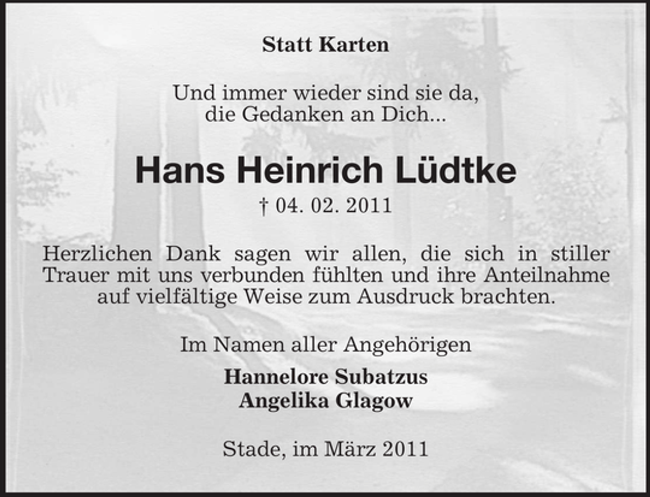 <p>Statt Karten Und immer wieder sind sie da, die Gedanken an Dich...</p><p>Hans Heinrich Lüdtke<br />† 04. 02. 2011 Herzlichen Dank sagen wir allen, die sich in stiller Trauer mit uns verbunden fühlten und ihre Anteilnahme auf vielfältige Weise zum Ausdruck brachten. Im Namen aller Angehörigen Hannelore Subatzus Angelika Glagow Stade, im März 2011</p>