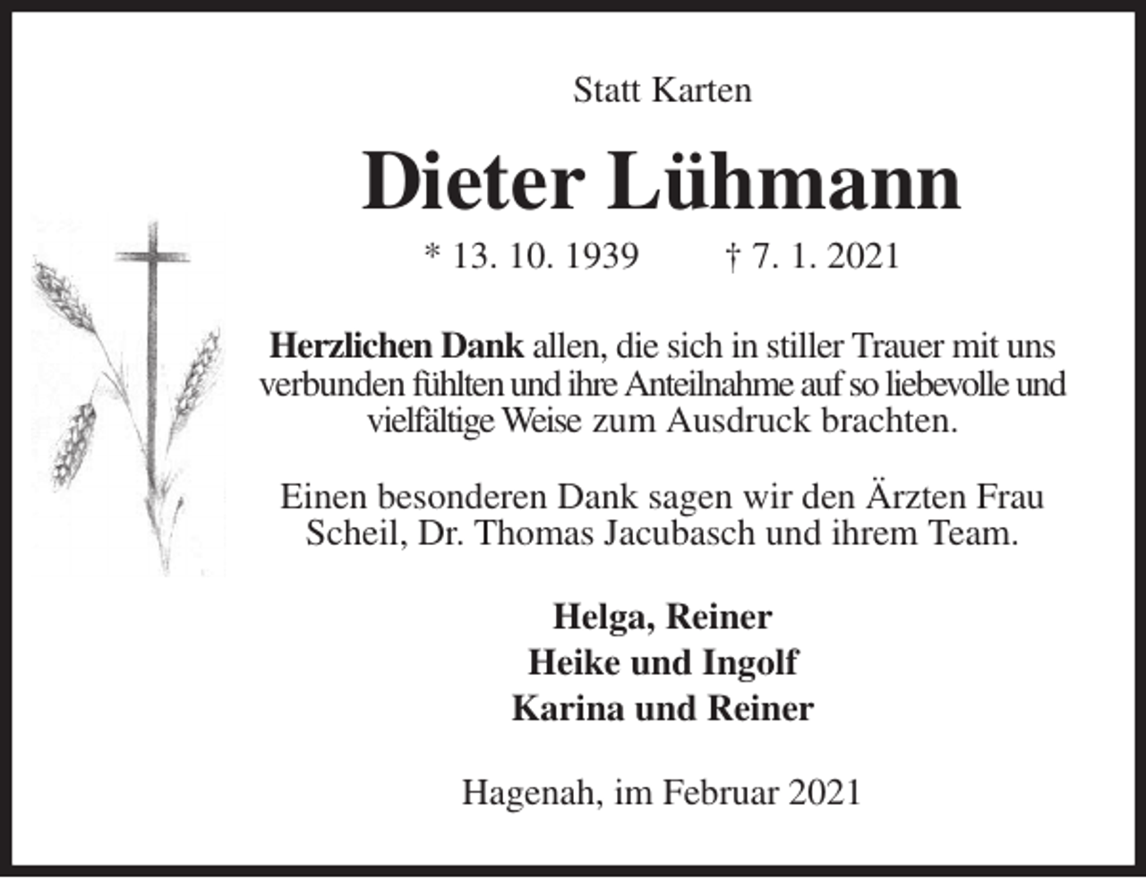 <p>Statt Karten<br />Dieter Lühmann<br />* 13. 10. 1939 † 7. 1. 2021<br />Herzlichen Dank allen, die sich in stiller Trauer mit uns verbunden fühlten und ihre Anteilnahme auf so liebevolle und vielfältige Weise zum Ausdruck brachten.</p>
<p>Einen besonderen Dank sagen wir den Ärzten Frau Scheil, Dr. Thomas Jacubasch und ihrem Team.<br />Helga, Reiner<br />Heike und Ingolf<br />Karina und Reiner<br />Hagenah, im Februar 2021</p>