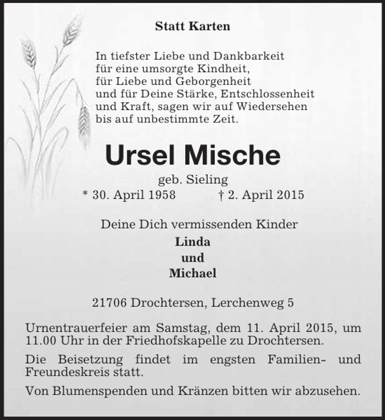 <p>Statt Karten<br />In tiefster Liebe und Dankbarkeit<br />für eine umsorgte Kindheit,<br />für Liebe und Geborgenheit<br />und für Deine Stärke, Entschlossenheit<br />und Kraft, sagen wir auf Wiedersehen<br />bis auf unbestimmte Zeit.<br />Ursel Mische<br />geb. Sieling<br />* 30. April 1958 † 2. April 2015<br />Deine Dich vermissenden Kinder<br />Linda<br />und<br />Michael<br />21706 Drochtersen, Lerchenweg 5</p>
<p>Urnentrauerfeier am Samstag, dem 11. April 2015, um 11.00 Uhr in der Friedhofskapelle zu Drochtersen.<br />Die Beisetzung findet im engsten Familien- und<br />Freundeskreis statt.<br />Von Blumenspenden und Kränzen bitten wir abzusehen.</p>