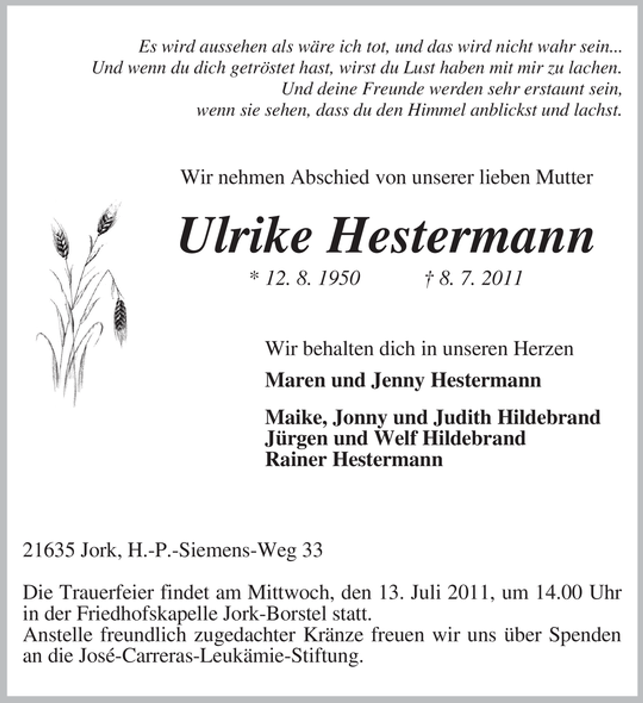 <p>Es wird aussehen als wäre ich tot, und das wird nicht wahr sein...<br />Und wenn du dich getröstet hast, wirst du Lust haben mit mir zu lachen.<br />Und deine Freunde werden sehr erstaunt sein,<br />wenn sie sehen, dass du den Himmel anblickst und lachst.</p><p>Wir nehmen Abschied von unserer lieben Mutter</p><p>Ulrike Hestermann<br />* 12. 8. 1950</p><p>† 8. 7. 2011</p><p>Wir behalten dich in unseren Herzen<br />Maren und Jenny Hestermann<br />Maike, Jonny und Judith Hildebrand<br />Jürgen und Welf Hildebrand<br />Rainer Hestermann</p><p>21635 Jork, H.-P.-Siemens-Weg 33<br />Die Trauerfeier findet am Mittwoch, den 13. Juli 2011, um 14.00 Uhr<br />in der Friedhofskapelle Jork-Borstel statt.<br />Anstelle freundlich zugedachter Kränze freuen wir uns über Spenden<br />an die José-Carreras-Leukämie- Stiftung.</p>
