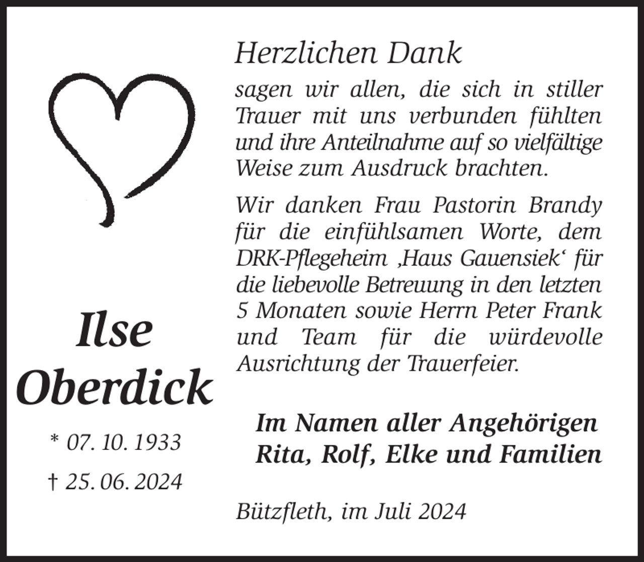 <p>Herzlichen Dank<br />sagen wir allen, die sich in stiller Trauer mit uns verbunden fühlten und ihre Anteilnahme auf so vielfältige<br />Weise zum Ausdruck brachten.<br />Wir danken Frau Pastorin Brandy für die einfühlsamen Worte, dem DRK-Pflegeheim ‚Haus Gauensiek' für die liebevolle Betreuung in den letzten 5 Monaten sowie Herrn Peter Frank und Team für die würdevolle<br />Ausrichtung der Trauerfeier.<br />Im Namen aller Angehörigen<br />Rita, Rolf, Elke und Familien<br />Bützfleth, im Juli 2024<br />Ilse<br />Oberdick<br />* 07. 10. 1933<br />† 25. 06. 2024</p>