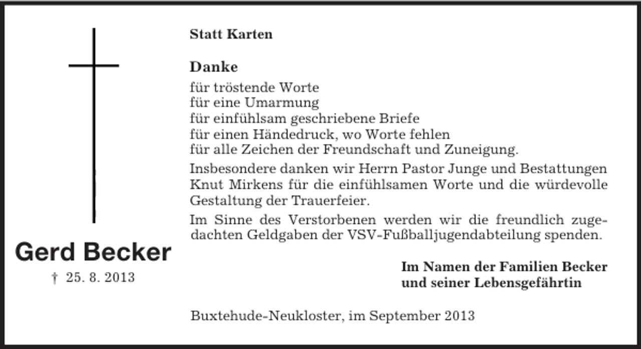 <p>Statt Karten</p><p>Danke</p><p>Gerd Becker<br />† 25. 8. 2013</p><p>für tröstende Worte<br />für eine Umarmung<br />für einfühlsam geschriebene Briefe<br />für einen Händedruck, wo Worte fehlen<br />für alle Zeichen der Freundschaft und Zuneigung.<br />Insbesondere danken wir Herrn Pastor Junge und Bestattungen<br />Knut Mirkens für die einfühlsamen Worte und die würdevolle<br />Gestaltung der Trauerfeier.<br />Im Sinne des Verstorbenen werden wir die freundlich zugedachten Geldgaben der VSV-Fußballjugendabteilung spenden.<br />Im Namen der Familien Becker<br />und seiner Lebensgefährtin<br />Buxtehude-Neukloster, im September 2013</p>
