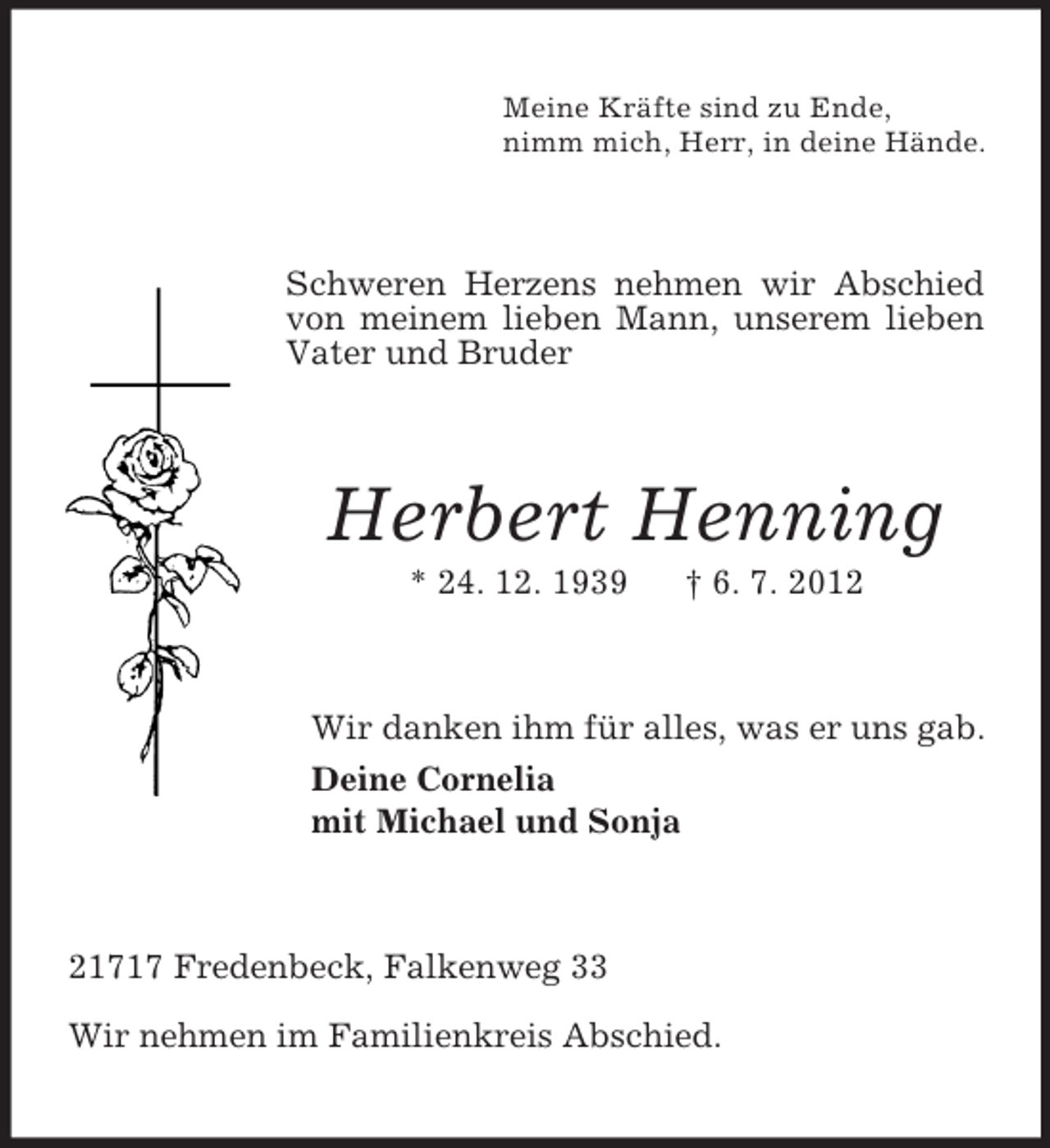 <p>Meine Kräfte sind zu Ende,<br />nimm mich, Herr, in deine Hände.</p><p>Schweren Herzens nehmen wir Abschied<br />von meinem lieben Mann, unserem lieben<br />Vater und Bruder</p><p>Herbert Henning<br />* 24. 12. 1939</p><p>† 6. 7. 2012</p><p>Wir danken ihm für alles, was er uns gab.<br />Deine Cornelia<br />mit Michael und Sonja</p><p>21717 Fredenbeck, Falkenweg 33<br />Wir nehmen im Familienkreis Abschied.</p>